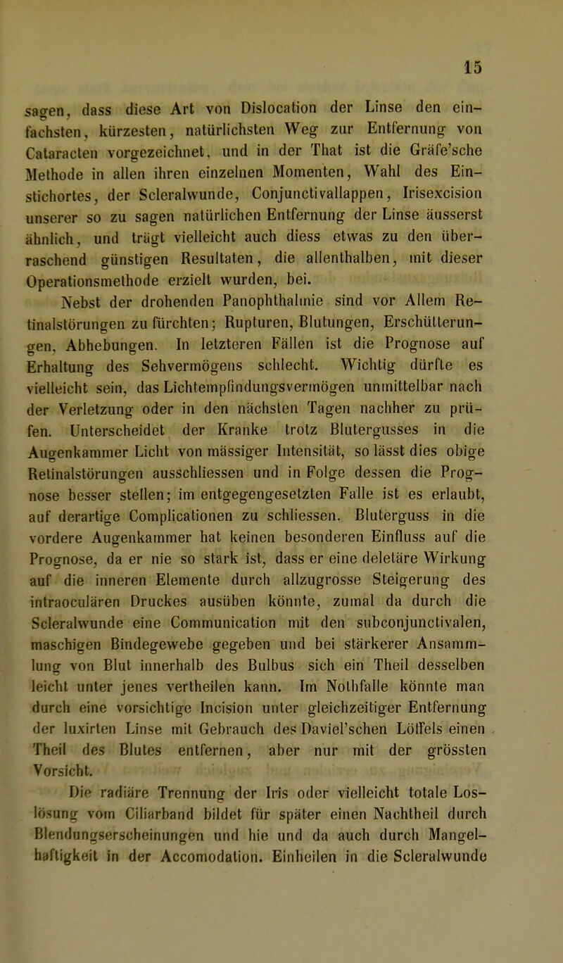 sagen, dass diese Art von Dislocation der Linse den ein- fachsten, kürzesten, natürlichsten Weg zur Entfernung von Cataracten vorgezeichnet, und in der That ist die Gräfe'sche Methode in allen ihren einzelnen Momenten, Wahl des Ein- stichortes, der Scleralvvunde, Conjunctivallappen, Irisexcision unserer so zu sagen natürlichen Entfernung der Linse äusserst ähnlich, und trägt vielleicht auch diess etwas zu den über- raschend günstigen Resultaten, die allenthalben, mit dieser Operationsmethode erzielt wurden, bei. Nebst der drohenden Panophthalmie sind vor Allem Re- tinalstörungen zu fürchten; Rupturen, Blutungen, Erschütterun- gen, Abhebungen. In letzteren Fällen ist die Prognose auf Erhaltung des Sehvermögens schlecht. Wichtig dürfte es vielleicht sein, das Lichtempfindungsvermögen unmittelbar nach der Verletzung oder in den nächsten Tagen nachher zu prü- fen. Unterscheidet der Kranke trotz Blutergusses in die Augenkammer Licht von massiger Intensität, so lässt dies obige Retinalstörungen ausschliessen und in Folge dessen die Prog- nose besser stellen; im entgegengesetzten Falle ist es erlaubt, auf derartige Complicationen zu schliessen. Bluterguss in die vordere Augenkammer hat keinen besonderen Einfluss auf die Prognose, da er nie so stark ist, dass er eine deleläre Wirkung auf die inneren Elemente durch allzugrosse Steigerung des intraoculären Druckes ausüben könnte, zumal da durch die Scleralwunde eine Communication mit den subconjunctivalen, maschigen Bindegewebe gegeben und bei stärkerer Ansamm- lung von Blut innerhalb des Bulbus sich ein Theil desselben leicht unter jenes vertheilen kann. Im Nolhfalle könnte man durch eine vorsichtige Incision unter gleichzeitiger Entfernung der luxirten Linse mit Gebrauch des Daviel'schen Löffels einen Ttiril des Blutes entfernen, aber nur mit der grössten Vorsicht. Dte radiäre Trennung der Iris oder vielleicht totale Los- lösung vom Ciliarband bildet für später einen Nachtheil durch Blendungserscheinungen und hie und da auch durch Mangel- haftigkeit in der Accomodalion. Einheilen in die Scleralwunde