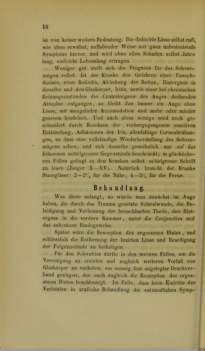 ist von keiner weitern Bedeutung. Die dislocirte Linse selbst ruft, wie oben erwähnt, auffallender Weise nur ganz unbedeutende Symptome hervor, und wird ohne allen Schaden selbst Jahre lang, vielleicht Lebenslang ertragen. Weniger gut stellt sich die Prognose für das Sehver- mögen selbst. Ist der Kranke den Gefahren einer Panoph- thalmie, einer Retinitis, Abhebung der Retina, Blutorguss in dieselbe und den Glaskörper, Iritis, sowie einer bei chronischen Reizungszustiinden der Centraiorgane des Auges drohenden Atrophie entgangen, so bleibt ihm immer ein Auge ohne Linse, mit mangelnder Accomodation und mehr oder minder grossem Irisdefect. Und auch diess wenige wird noch ge- schmälert durch Residuen der vorhergegangenen reactiven Entzündung, Adhäsionen der Iris, allenfallsige Cornealtrübun- gen, so dass eine vollständige Wiederherstellung des Sehver- mögens selten, und sich dasselbe gewöhnlich nur auf das Erkennen miltelgrosser Gegenstände beschränkt; in glückliche- ren Fällen gelingt es den Kranken selbst mittelgrosse Schrift zu lesen (Jaeger X—XV). Natürlich braucht der Kranke Staargläser: 2—2V2 für die Nähe, 4—5Va für die Ferne. Behandlang. Was diese anlangt, so würde man zunächst im Auge haben, die durch das Trauma gesetzte Scleralwunde, die Be- leidigung und Verletzung der benachbarten Theile, den Blut- erguss in die vordere Kammer, unter die Conjunctiva und das subcutane Bindegewebe. Später wäre die Resorption des ergossenen Blutes , und schliesslich die Entfernung der luxirten Linse und Beseitigung der Folgezuslände zu belhätigen. Für den Scleralriss dürfte in den meisten Fällen, um die Vereinigung zu erzielen und zugleich weiteren Vorfall von Glaskörper zu verhüten, ein mässig fest angelegter Druckver- band genügen, der auch zugleich die Resorption des ergos- senen Blutes beschleunigt. Im Falle, dass beim Eintrilte des Verletzten in ärztliche Behandlung die entzündlichen Symp-