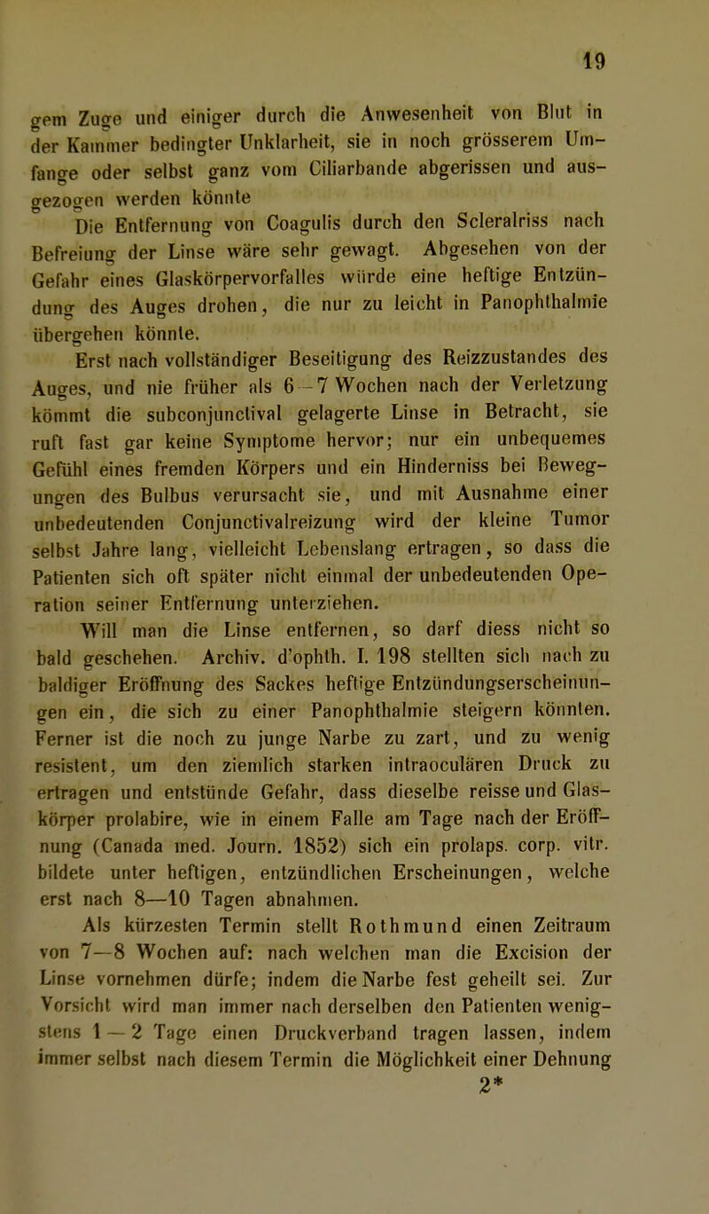 gern Zuge und einiger durch die Anwesenheit von Blut in der Kammer bedingter Unklarheit, sie in noch grösserem Um- fange oder selbst ganz vom Ciliarbande abgerissen und aus- gezogen werden könnte Die Entfernung von Coagulis durch den Scleralriss nach Befreiung der Linse wäre sehr gewagt. Abgesehen von der Gerahr eines Glaskörpervorfalles würde eine heftige Entzün- dung des Auges drohen , die nur zu leicht in Panophthalmie übergehen könnte. Erst nach vollständiger Beseitigung des Reizzustandes des Auges, und nie früher als 6 -7 Wochen nach der Verletzung kömmt die subconjunctival gelagerte Linse in Betracht, sie ruft fast gar keine Symptome hervor; nur ein unbequemes Gefühl eines fremden Körpers und ein Hinderniss bei Beweg- ungen des Bulbus verursacht sie, und mit Ausnahme einer unbedeutenden Conjunctivalreizung wird der kleine Tumor selbst Jahre lang, vielleicht Lebenslang ertragen, so dass die Patienten sich oft später nicht einmal der unbedeutenden Ope- ration seiner Entfernung unterziehen. Will man die Linse entfernen, so darf diess nicht so bald geschehen. Archiv, d'ophlh. I. 198 stellten sich nach zu baldiger Eröffnung des Sackes heftige Entzündungserscheinun- gen ein, die sich zu einer Panophthalmie steigern könnten. Ferner ist die noch zu junge Narbe zu zart, und zu wenig resistent, um den ziemlich starken intraoculären Druck zu ertragen und entstünde Gefahr, dass dieselbe reisse und Glas- körper prolabire, wie in einem Falle am Tage nach der Eröff- nung (Canada med. Journ. 1852) sich ein prolaps. corp. vitr. bildete unter heftigen, entzündlichen Erscheinungen, welche erst nach 8—10 Tagen abnahmen. Als kürzesten Termin stellt Rothmund einen Zeitraum von 7—8 Wochen auf: nach welchen man die Excision der Linse vornehmen dürfe; indem die Narbe fest geheilt sei. Zur Vor-iclit wird man immer nach derselben den Patienten wenig- stens 1 — 2 Tage einen Druckverband tragen lassen, indem immer selbst nach diesem Termin die Möglichkeit einer Dehnung 2*