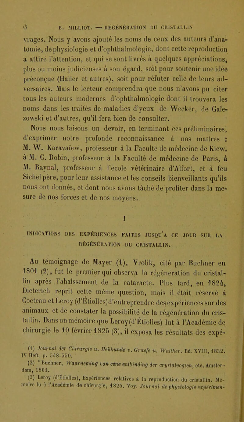 vrages. Nous y avons ajouté les noms de ceux des auteurs d'ana- tomie, de physiologie et d'ophthalmologie, dont cette reproduction a attiré l'attention, et qui se sont livrés cà quelques appréciations, plus ou moins judicieuses à son égard, soit pour soutenir une idéô préconçue (Haller et autres), soit pour réfuter celle de leurs ad- versaires. Mais le lecteur comprendra que nous n'avons pu citer tous les auteurs modernes d'ophthalmologie dont il trouvera les noms dans les traités de maladies d'yeux de Weckér, de Gale- zowski et d'autres, qu'il fera bien de consulter. Nous nous faisons un devoir, en terminant ces préliminaires, d'exprimer notre profonde reconnaissance à nos maîtres : M. W. Karavaïew, professeur à la Faculté de médecine de Kiew, à M. C. Robin, professeur à la Faculté de médecine de Paris, à M. Raynal, professeur à l'école vétérinaire d'Alfort, et à feu Sichelpère, pour leur assistance et les conseils bienveillants qu'ils nous ont donnés, et dont nous avons lâché de profiler dans la me- sure de nos forces et de nos moyens. I INDICATIONS DES EXPÉRIENCES FAITES JUSQUA CE JOUR SUR LA RÉGÉNÉRATION DU CRISTALLIN. Au témoignage de Mayer (1), Vrolik, cité par Buchner en 1801 (2), fut le premier qui observa la régénération du cristal- lin après l'abaissement de la cataracte. Plus lard, en 1824, Dieterich reprit cette même question, mais il était réservé à Cocteau et Leroy (d'Étiolles)d'entreprendre des expériences sur des animaux et de constater la possibilité de la régénération du cris- tallin. Dans un mémoire que Leroy(d'Étiolles) lut cà l'Académie de chirurgie le 10 février 1825 (3), il exposa les résultats des expé- (1) Journal der Chirurgie u. Hailkunde v. Gracfe u. Wallher. Bd. X.VIII, 1832. IV Heft. p. 548-550. (2) * Buchner, Waarneming van eene enlbindinq der crystalvoqicn, etc. Amster- dam, 1801. (3) Leroy (d'Étiolles), Expériences relatives à la reproduction du cristallin. Mé- moire lu à l'Académie de chirurgie, 1825. Voy. Journal de physiologie expérimen-