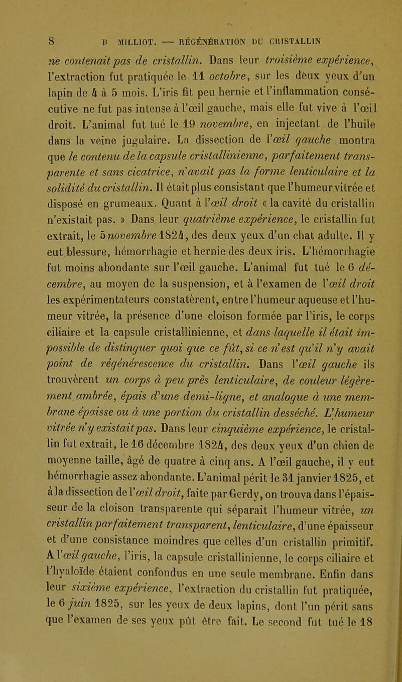 ne contenait pas de cristallin. Dans leur troisième expérience, l'extraction fut pratiquée le 11 octobre, sur les deux yeux d'un lapin de h a 5 mois. L'iris fit peu hernie et l'inflammation consé- cutive ne fut pas intense à l'œil gauche, mais elle fut vive à l'œil droit. L'animal fut tué le 19 novembre, en injectant de l'huile dans la veine jugulaire. La dissection de l'œil gauche montra que le contenu de la capsule cristallinienne, parfaitement trans- parente et sans cicatrice, n'avait pas la forme lenticulaire et la solidité du cristallin. Il était plus consistant que l'humeur vitrée et disposé en grumeaux. Quant à l'œil droit « la cavité du cristallin n'existait pas. » Dans leur quatrième expérience, le cristallin fut extrait, le 5novembre 1824, des deux yeux d'un chat adulte. 11 y eut blessure, hémorrhagie et hernie des deux iris. L'hémorihagie fut moins abondante sur l'œil gauche. L'animal fut tué le 6 dé- cembre, au moyen de la suspension, et à l'examen de l'œil droit les expérimentateurs constatèrent, entre l'humeur aqueuse et l'hu- meur vitrée, la présence d'une cloison formée par l'iris, le corps ciliaire et la capsule cristallinienne, et dans laquelle il était im- possible de distinguer quoi que ce fût, si ce nest qu'il n'y avait point de régénérescence du cristallin. Dans l'œil gauche ils trouvèrent un corps à peu près lenticulaire, de couleur légère- ment ambrée, épais d'une demi-ligne, et analogue à une mem- brane épaisse ou à une portion du cristallin desséché. L'humeur vitrée n'y existaitpas. Dans leur cinquième expérience, le cristal- lin fut extrait, le 16 décembre 182A, des deux veux d'un chien de moyenne taille, âgé de quatre à cinq ans. A l'œil gauche, il y eut hémorrhagie assez abondante. L'animal périt le 31 janvier 1825, et à la dissection de l'œil droit, faite par Gerdy, on trouva dans l'épais- seur de la cloison transparente qui séparait l'humeur vitrée, un cristallin parfaitement transparent, lenticulaire, d'une épaisseur et d'une consistance moindres que celles d'un cristallin primitif. A l'œil gauche, l'iris, la capsule cristallinienne, le corps ciliaire et Thyaloïde étaient confondus en une seule membrane. Enfin dans leur sixième expérience, l'extraction du cristallin fut pratiquée, \e6juin 1825, sur les yeux de deux lapins, dont l'un péril, sans que l'examen de ses yeux pût être fait. Le second fut tué le 18