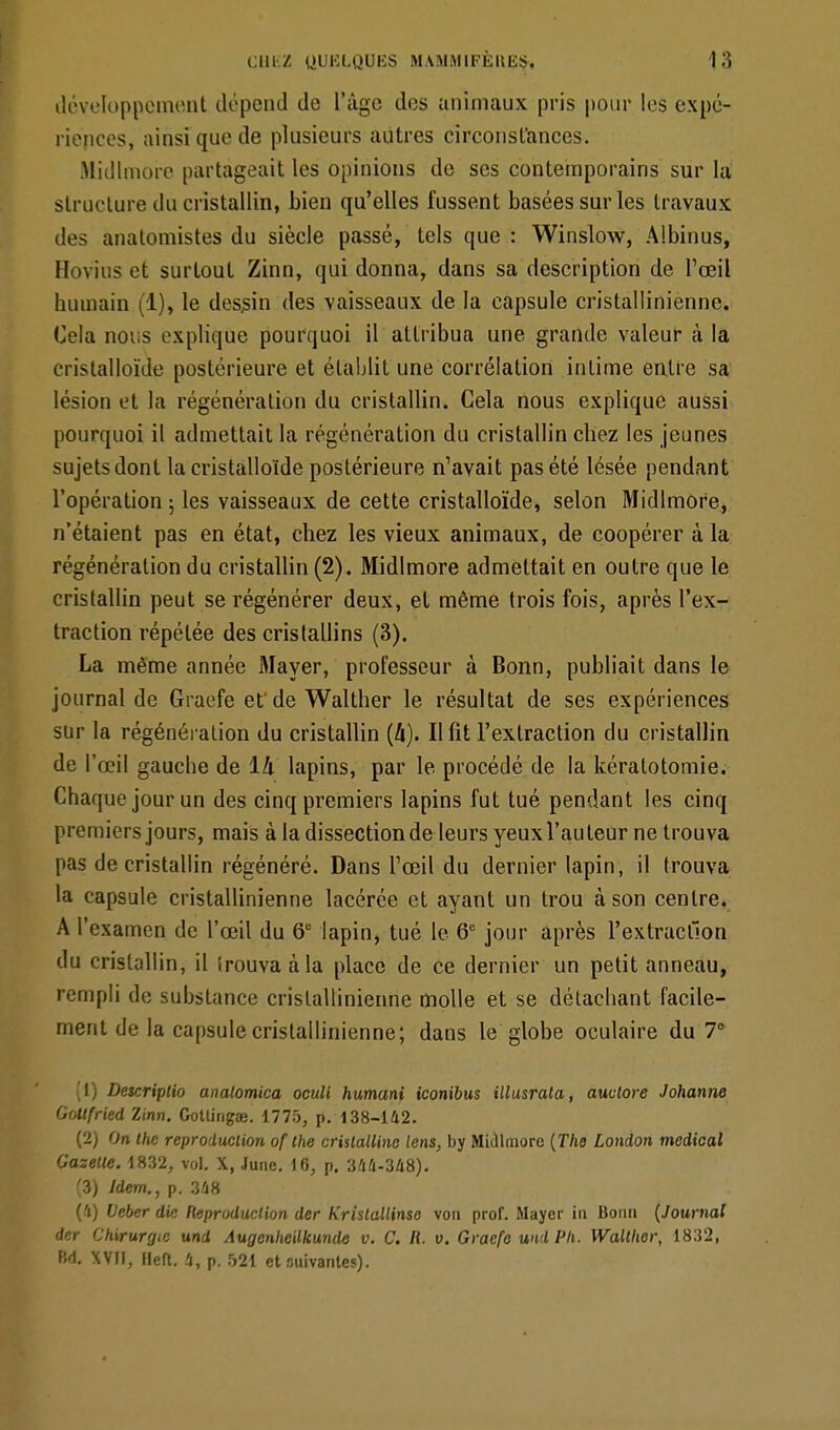 développement dépend de l'âge des animaux pris pour les expé- riences, ainsi que de plusieurs autres circonstances. Midlmore partageait les opinions de ses contemporains sur la structure du cristallin, bien qu'elles fussent basées sur les travaux i!t>- analomistes du siècle passé, tels que : Winslow, Albinus, Bovius et surtout Zinn, qui donna, dans sa description de l'œil humain (1), le dessin des vaisseaux de la capsule cristallinienne. Cela nous explique pourquoi il attribua une grande valeur à la cristalloïde postérieure et établit une corrélation intime entre sa lésion et la régénération du cristallin. Cela nous explique aussi pourquoi il admettait la régénération du cristallin chez les jeunes sujets dont la cristalloïde postérieure n'avait pas été lésée pendant l'opération ; les vaisseaux de cette cristalloïde, selon Midlmore, n'étaient pas en état, chez les vieux animaux, de coopérer à la régénération du cristallin (2). Midlmore admettait en outre que le cristallin peut se régénérer deux, et même trois fois, après l'ex- traction répétée des cristallins (3). La même année Mayer, professeur à Bonn, publiait dans le journal de Giai'fe et de Walther le résultat de ses expériences sur la régénération du cristallin (4). Il fit l'extraction du cristallin de l'œil gauche de 1k lapins, par le procédé de la kéralotomie. Chaque jour un des cinq premiers lapins fut tué pendant les cinq premiers jours, mais à la dissection de leurs yeux l'auteur ne trouva pas de cristallin régénéré. Dans l'œil du dernier lapin, il trouva la capsule cristallinienne lacérée et ayant un trou à son centre. A l'examen de l'œil du 6e lapin, tué le 6e jour après l'extraction du cristallin, il trouva à la place de ce dernier un petit anneau, rempli de substance cristallinienne molle et se détachant facile- ment de la capsule cristallinienne; dans le globe oculaire du 7° (1) Descriptio analomica oculi humant iconibus illusrata, auvlore Johanne Goltfried Zinn. Gotlingœ. 1775, p. 138-142. (2) On the reproduction of the cristalline lens, by Midlmore (The London médical Gazelle. 1832, vol. X, June. 16, p. 344-348). (3) Idem., p. 348 (4) Veber die Reproduction der Kristallinse von prof. Mayer in Bonn (Journal der Chirurgie und Augenheilkunde v. C. R. v. Gracfe uni Pli. Walther, 1832, Bd. XVII, Heft. 4, p. 521 et anivantes).