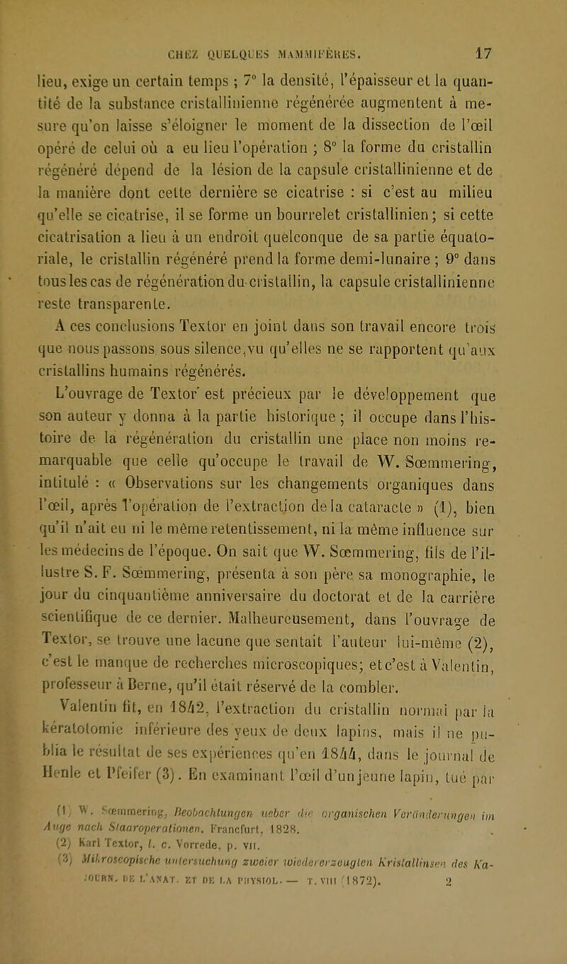 lieu, exige un certain temps ; 7° la densité, l'épaisseur et la quan- tité de la substance cristallinienne régénérée augmentent à me- sure qu'on laisse s'éloigner le moment de la dissection de l'œil opéré de celui où a eu lieu l'opération ; 8° la forme du cristallin régénéré dépend de la lésion de la capsule cristallinienne et de la manière dont celte dernière se cicatrise : si c'est au milieu qu'elle se cicatrise, il se forme un bourrelet cristallinien ; si cette cicatrisation a lieu à un endroit quelconque de sa partie équalo- riale, le cristallin régénéré prend la forme demi-lunaire ; 9° dans tous les cas de régénération du cristallin, la capsule cristallinienne reste transparente. A ces conclusions Texlor en joint dans son travail encore trois que nous passons sous silence^u qu'elles ne se rapportent qu'aux cristallins humains régénérés. L'ouvrage de Texlor'est précieux par le développement que son auteur y donna à la partie historique; il occupe dans l'his- toire de la régénération du cristallin une place non moins re- marquable que celle qu'occupe le travail de W. Sœmmering, intitulé : « Observations sur les changements organiques dans l'œil, après Vopéralion de l'extraction de la cataraclc » (1), bien qu'il n'ait eu ni le même retentissement, ni la même influence sur les médecins de l'époque. On sait que W. Sœmmering, fils de l'il- lustre S. F. Sœmmering, présenta à son père sa monographie, le jour du cinquantième anniversaire du doctorat el de la carrière scienliGque de ce dernier. Malheureusement, dans l'ouvrage de Textor, se trouve une lacune que sentait l'auteur lui-même (2), c'est le manque de recherches microscopiques; etc'est à Valenlin, professeur à Berne, qu'il était réservé de la combler. Valenlin fit, en 1842. l'extraction du cristallin normal par la kéralolomie inférieure des yeux de deux lapins, mais il ne pu- blia le résultat de ses expériences qu'en 1844, dans le journal de Henle et Pfeifer (3). En examinant l'œil d'un jeune lapin, lué par (1) W. Sœmmering, fkobachtungen ucbcr d<r organischen Vcriinderungen im Auge nach Siaaroperationen. Francfurt. 1828. (2) Karl Textor, l. c. Vorrede, p. vu. (3) Uikroscopi$vhe untenuchung zwcicr wiederorzeuglen KrïsfalUnsen dos Ka- .OUBN. DE I.\\!«AT. ET DE I.A PIIYSIOL. — T. VIII '1872). 2