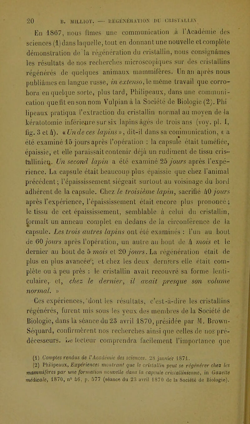 En 1867, nous fîmes une communication à l'Académie des sciences (1) dans laquelle, tout en donnant une nouvelle et complète démonstration de la régénération du cristallin, nous consignâmes les résultats de nos recherches microscopiques sur des cristallins régénérés de quelques animaux mammifères. Un an après nous publiâmes en langue russe, in extenso, le même travail que corro- bora en quelque sorte, plus tard, Philipeaux, dans une communi- cation que lit en son nom Vulpianàla Société de Biologie (2). Phi lipeaux pratiqua l'extraction du cristallin normal au moyen de la kératotomie inférieure sur six lapins âgés de trois ans (voy. pl. I, fig. 3 et li). a Unde ces lapins », dit-il dans sa communication, « a été examiné 15 jours après l'opération : la capsule était tuméfiée, épaissie, et elle paraissait contenir déjà un rudiment de tissu cri s— tallinieq. Un second lapin a été examiné 25 jours après l'expé- rience. La capsule était beaucoup plus épaissie que chez l'animal précédent; l'épaississement siégeait surtout au voisinage du bord adhérent de la capsule. Chez le troisième lapin, sacrifié ZiO jours après l'expérience, l'épaississement était encore plus prononce ; le tissu de cet épaississement, semblable à celui du cristallin, formait un anneau complet en dedans de la circonférence de la capsule. Les trois autres lapins ont été examinés : l'un au bout de GO jours après l'opération, un autre au bout de h mois et le dernier au bout de 5 mois et 20 jours. La régénération était de plus en plus avancée'; et chez les deux derniers elle était com- plète ou à peu près : le cristallin avait recouvré sa forme lenti- culaire, et, chez le dernier, il avait presque son volume normal. » Ces expériences, dont les résultats, c'est-à-dire les cristallins régénérés, furent mis sous les yeux des membres de la Société de Biologie, dans la séance du 23 avril 1870, présidée par M. Brown- Séquard, confirmèrent nos recherches ainsi que celles de nos pré- décesseurs, ut: lecteur comprendra facilement l'importance que (1) Comptes rendus de l'Académie des sciences. 28 janvier 1871. (2) Philipeaux, Expériences montrant que le cristallin peut se régénérer dm tes mammifères par une formation nouvelle dans la capsule cristallinienne, in Gazelle médicale, 1870, n° 46, p. 577 (séance du 23 avril 1870 de la Société de Biologie).