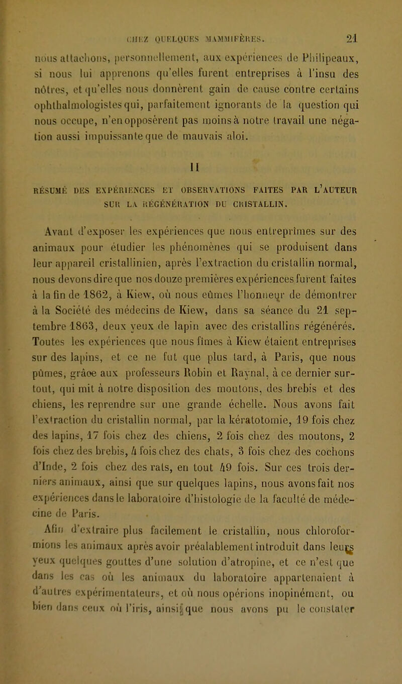 nous attachons, personnellement, aux expériences de Philipeaux, si nous lui apprenons qu'elles furent entreprises à l'insu des nôtres, et qu'elles nous donnèrent gain de cause contre certains ophtalmologistes qui, parfaitement ignorants de la question qui nous occupe, n'en opposèrent pas moins à notre travail une néga- tion aussi impuissante que de mauvais aloi. 11 RÉSUMÉ DES EXPÉRIENCES ET OBSERVATIONS FAITES PAR L'AUTEUR SL'H LA RÉGÉNÉRATION DU CRISTALLIN. Avant d'exposer les expériences que nous entreprîmes sur des animaux pour étudier les phénomènes qui se produisent dans leur appareil cristallinien, après l'extraction du cristallin normal, nous devons dire que nos douze premières expériences furent faites à la fin de 1862, à Kiew, où nous eûmes l'honneur de démontrer à la Société des médecins de Kiew, dans sa séance du 21 sep- tembre 1863, deux yeux de lapin avec des cristallins régénérés. Toutes les expériences que nous fîmes à Kiew étaient entreprises sur des lapins, et ce ne fut que plus lard, à Paris, que nous pûmes, gràoe aux professeurs Robin et Raynal, à ce dernier sur- tout, qui mit à notre disposition des moutons, des brebis et des chiens, les reprendre sur une grande échelle. Nous avons fait l'extraction du cristallin normal, par la kératotomie, 19 fois chez des lapins, 17 fois chez des chiens, 2 fois chez des moutons, 2 fois chez des brebis, Il fois chez des chats, 3 fois chez des cochons d'Inde, 2 fois chez des rats, en tout Z|9 fois. Sur ces trois der- niers animaux, ainsi que sur quelques lapins, nous avons fait nos expériences dans le laboratoire d'histologie de la faculté de méde- cine de Paris. Afin d'extraire plus facilement le cristallin, nous chlorofor- mions les animaux après avoir préalablement introduit dans leujjs yeux quelques gouttes d'une solution d'atropine, et ce n'est que dans les cas où les animaux du laboratoire appartenaient à d'autres expérimentateurs, et où nous opérions inopinément, ou bien dans ceux où l'iris, ainsifcque nous avons pu le constater