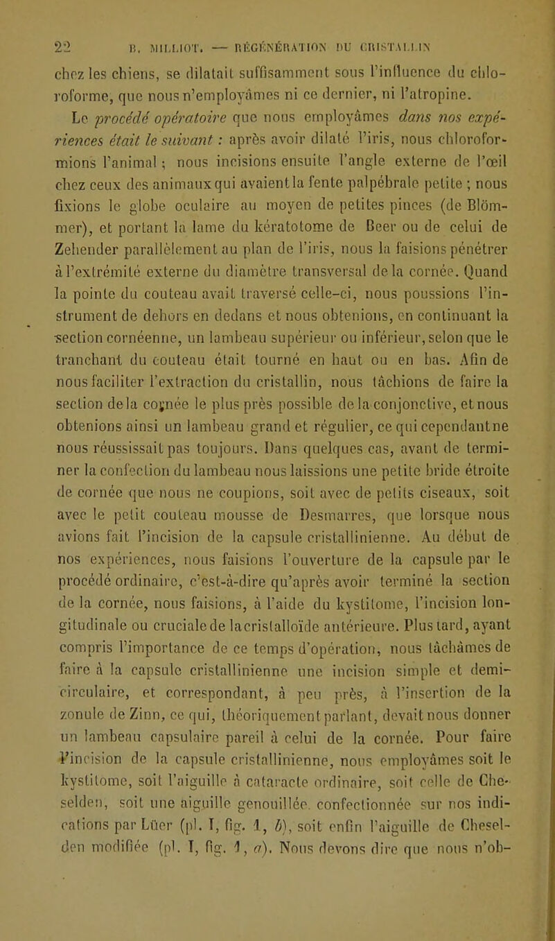 chez les chiens, se dilatait suffisamment sous l'influence du chlo- roforme, que nous n'employâmes ni ce dernier, ni l'atropine. Le procédé opératoire que nous employâmes dans nos expé- riences était le suivant : après avoir dilaté l'iris, nous chlorofor- mions l'animal ; nous incisions ensuite l'angle externe de l'œil chez ceux des animaux qui avaient la fente palpébralc petite ; nous fixions le globe oculaire au moyen de petites pinces (de Blôm- mer), et portant la lame du kératotome de Beer ou de celui de Zehender parallèlement au plan de l'iris, nous la faisions pénétrer à l'extrémité externe du diamètre transversal delà cornée. Quand la pointe du couteau avait traversé celle-ci, nous poussions l'in- strument de dehors en dedans et nous obtenions, en continuant la section cornéenne, un lambeau supérieur ou inférieur, selon que le tranchant du couteau était tourné en haut ou en bas. Afin de nous faciliter l'extraction du cristallin, nous tâchions de faire la section delà coynée le plus près possible de la conjonctive, et nous obtenions ainsi un lambeau grand et régulier, ce qui cependantne nous réussissait pas toujours. Dans quelques cas, avant de termi- ner la confection du lambeau nous laissions une petite bride étroite de cornée que nous ne coupions, soit avec de petits ciseaux, soit avec le petit couteau mousse de Desmarres, que lorsque nous avions fait l'incision de la capsule eristallinienne. Au début de nos expériences, nous faisions l'ouverture de la capsule par le procédé ordinaire, c'est-à-dire qu'après avoir terminé la section de la cornée, nous faisions, à l'aide du kystilome, l'incision lon- gitudinale ou cruciale de lacrislalloïde antérieure. Plus tard, ayant compris l'importance de ce temps d'opération, nous tâchâmes de faire à la capsule eristallinienne une incision simple et demi- circulaire, et correspondant, à peu près, à l'insertion de la zonule deZinn, ce qui, théoriquement parlant, devaitnous donner un lambeau capsulaire pareil à celui de la cornée. Pour faire l'incision de la capsule eristallinienne, nous employâmes soit le kystilome, soit l'aiguille à cataracte ordinaire, soit celle de Che- selden, soit une aiguille genouillée. confectionnée sur nos indi- cations par Lûer (pl. I, fig. 1, b), soit enfin l'aiguille de Chesel- den modifiée (pl. T, fig. 4, a). Nous devons dire que nous n'ob-