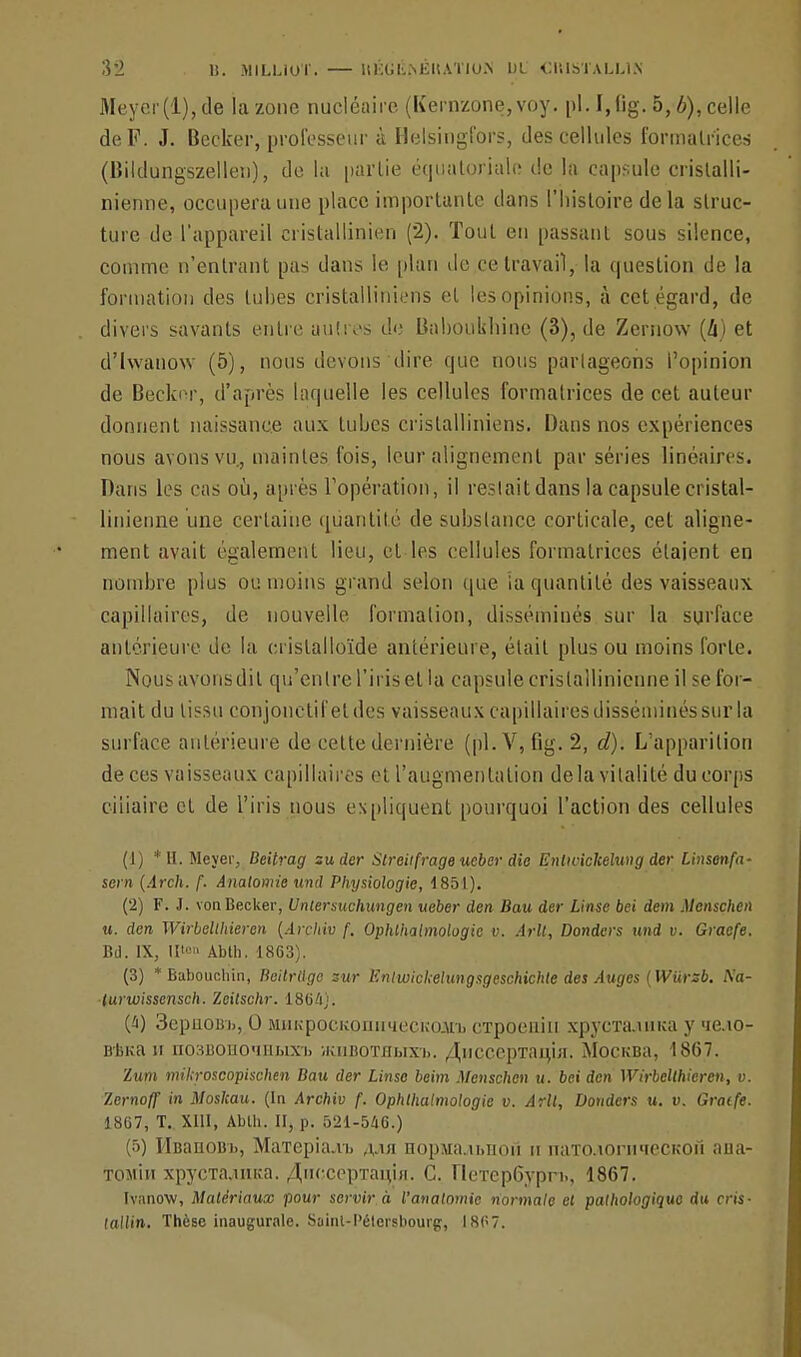 Meyer(l),de la zone nucléaire (Kernzone,voy. pl.I.lig. 5,6), celle de F. J. Becker, professeur à Helsingfors, des cellules formatrices (lîildungszellen), de la partie équatorjale de la capsule cristalli- nienne, occupera une place importante dans l'histoire delà struc- ture de l'appareil cristallinien (2). Tout en passant sous silence, comme n'entrant pas dans le plan de ce travail, la question de la formation des tubes cristalliniens et les opinions, à cet égard, de divers savants entre autres de Baboukbine (3), de Zernow (h) et d'hvanow (5), nous devons dire que nous partageons l'opinion de Becknr, d'après laquelle les cellules formatrices de cet auteur donnent naissance aux tubes cristalliniens. Dans nos expériences nous avons vu, maintes fois, leur alignement par séries linéaires. Bans les cas où, après l'opération, il restait dans la capsule eristal- linienne une certaine quantité de substance corticale, cet aligne- ment avait également lieu, et les cellules formatrices étaient en nombre plus ou moins grand selon que ia quantité des vaisseaux capillaires, de nouvelle formation, disséminés sur la surface antérieure de la cristalloïde antérieure, était plus ou moins forte. Nous avons dit qu'entre l'iris et la capsule crislallinicnne il se for- mait du tissu conjonctifeldes vaisseaux capillaires disséminés sur la surface antérieure de cette dernière (pl.V, Gg. 2, d). L'apparition de ces vaisseaux capillaires et l'augmentation delà vitalité du corps ciiiaire et de l'iris nous expliquent pourquoi l'action des cellules (1) *H. Mcyer, Beitrag su der Streitfrageueber die Enlwickelung der Linsenfa- sein (Arch. f. Anatomie und Physiologie, 1851). (2) F. J. vonBecker, Untersuchungen ueber den Bau der Linse bei dem Mcnschen u. den Wirbelthieren (Archiv f. Ophlhatmologic v. Arll, Donders und v. Graefe. Bd. IX, U' Abth. 1863). (3) * Babouchin, Beilrllge sur Enlwichelungsgeschichte des Auges (Wiirsb. A'a- turwissensch. Zeitschr. 1864). (i) 3epuou-b, 0 MHKpocKOiimiecKcurb erpoeniu xpj'CTa.iuua y >ie.io- DBKa n nosBOuo'iiibixi) iKiiBOTflbixb. /J,nccepTau,ui. MocuBa, 1867. Zum tnikroscopischen Bau der Linse beim Menschen u. bei den Wirbelthieren, v. Zernoff in Moskau. (la Archiv f. Ophthalmologie v. Arll, Donders u. v. Gratfe. 1867, T. XIII, Abth. II, p. 521-546.) (5) HBanoBi), MaTepia.ib ajw Hopanubiiofi u naTOJioraieCKOH aaa- tomïh xpycTa.uuîa. /^iiccepTai^iH. C. rieTep6yprb, 1867. Ivanow, Matériaux pour servir à l'anatomie normale et pathologique du cris- tallin. Thèse inaugurale. Saint-l'étersbourg, I8P7.