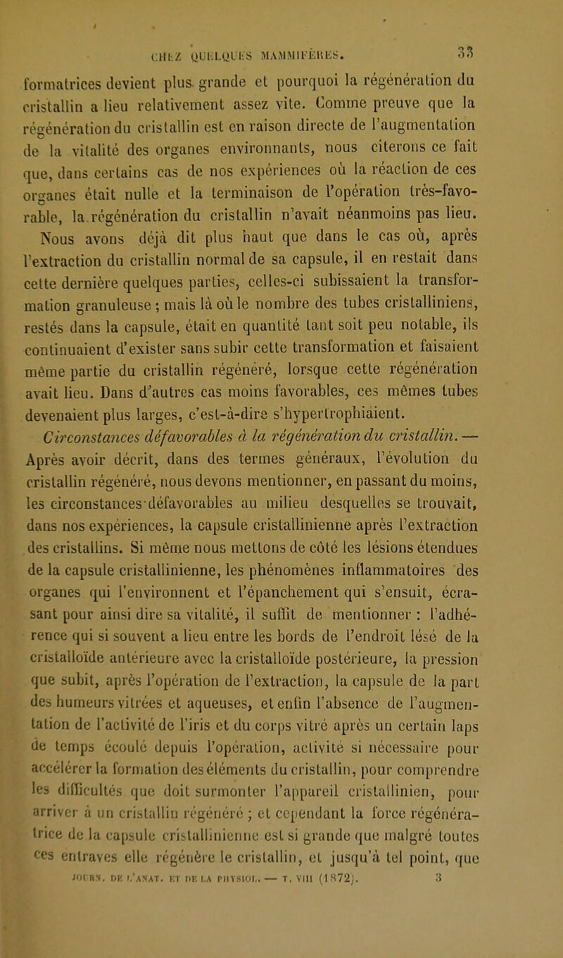 formatrices devient plus, grande et pourquoi la régénération du cristallin a lieu relativement assez vite. Comme preuve que la régénération du cristallin est en raison directe de l'augmentation de la vitalité des organes environnants, nous citerons ce fait que, dans certains cas de nos expériences où la réaction de ces organes était nulle et la terminaison de l'opération très-favo- rable, la régénération du cristallin n'avait néanmoins pas lieu. Nous avons déjà dit plus haut que dans le cas où, après l'extraction du cristallin normal de sa capsule, il en restait dans cette dernière quelques parties, celles-ci subissaient la transfor- mation granuleuse ; mais là où le nombre des tubes cristalliniens, restés dans la capsule, était en quantité tant soit peu notable, ils continuaient d'exister sans subir cette transformation et faisaient même partie du cristallin régénéré, lorsque cette régénération avait lieu. Dans d'autres cas moins favorables, ces mêmes tubes devenaient plus larges, c'est-à-dire s'hyperlrophiaient. Circonstances défavorables à la régénération du cristallin.— Après avoir décrit, dans des termes généraux, l'évolution du cristallin régénéré, nous devons mentionner, en passant du moins, les circonstances défavorables au milieu desquelles se trouvait, dans nos expériences, la capsule crislallinienne après l'extraction des cristallins. Si même nous mettons de côté les lésions étendues de la capsule cristallinienne, les phénomènes inflammatoires des organes qui l'environnent et l'épanchement qui s'ensuit, écra- sant pour ainsi dire sa vitalité, il suffit de mentionner : l'adhé- rence qui si souvent a lieu entre les bords de l'endroit lésé de la cristalloïde antérieure avec la cristalloïde postérieure, la pression que subit, après l'opération de l'extraction, la capsule de la part des humeurs vitrées et aqueuses, etenlin l'absence de l'augmen- tation de l'activité de l'iris et du corps vitré après un certain laps de temps écoulé depuis l'opération, activité si nécessaire pour accélérer la formation des éléments du cristallin, pour comprendre les difficultés que doit surmonter l'appareil cristallinien, pour arriver à un cristallin régénéré ; et cependant la force régénéra- trice de la capsule crislallinienne est si grande que malgré toutes ces entraves elle régénère le cristallin, et jusqu'à tel point, que