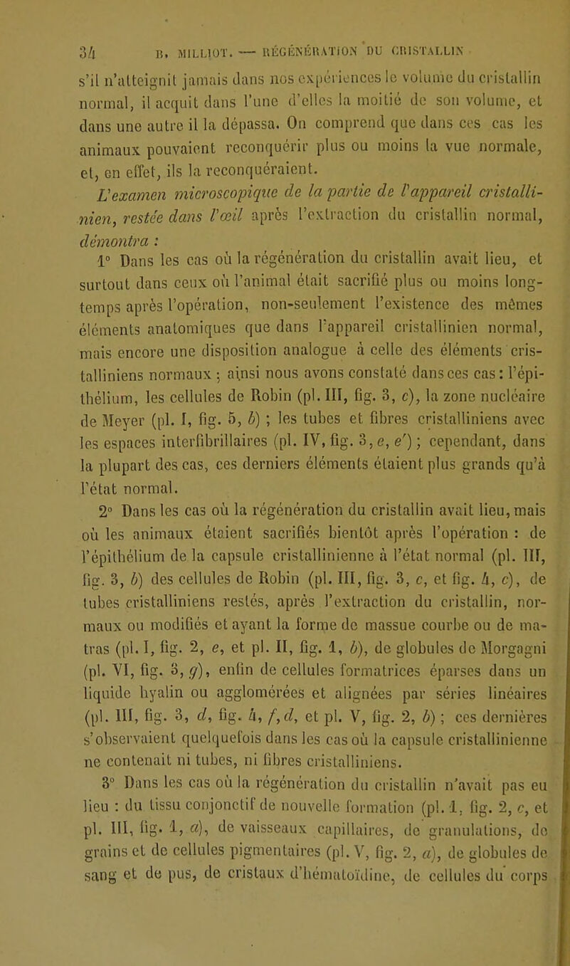 s'il n'atteignit jamais dans nos expériences le volume du cristallin normal, il acquit dans l'une d'elles la moitié de son volume, et dans une autre il la dépassa. On comprend que dans ces cas les animaux pouvaient reconquérir plus ou moins la vue normale, et, en effet, ils la reconquéraient. L'examen microscopique de la partie de l'appareil cristalli- nien restée dans l'œil après l'extraction du cristallin normal, démontra : 1° Dans les cas où la régénération du cristallin avait lieu, et surtout dans ceux où l'animal était sacrifié plus ou moins long- temps après l'opération, non-seulement l'existence des mômes éléments analomiques que dans l'appareil cristallinien normal, mais encore une disposition analogue à celle des éléments cris- talliniens normaux ; ainsi nous avons constaté dans ces cas: l'épi- thélium, les cellules de Robin (pl. III, fig. 3, c), la zone nucléaire de Meyer (pl. I, fig. 5, b) ; les tubes et fibres cristalliniens avec les espaces interfibrillaires (pl. IV, fig. 3, e, e') ; cependant, dans la plupart des cas, ces derniers éléments étaient plus grands qu'à l'état normal. 2° Dans les cas où la régénération du cristallin avait lieu, mais où les animaux étaient sacrifiés bientôt après l'opération : de l'épitbélium de la capsule cristallinienne à l'état normal (pl. III, fig. 3, b) des cellules de Robin (pl. III, fig. 3, c, et fig. h, c), de tubes cristalliniens restés, après l'extraction du cristallin, nor- maux ou modifiés et ayant la forme de massue courbe ou de ma- tras (pl. I, fig. 2, e, et pl. II, fig. 1, b), de globules de Morgagni (pl. VI, fig. 3, g), enfin de cellules formatrices éparscs dans un liquide hyalin ou agglomérées et alignées par séries linéaires (pl. III, fig. 3, d, fig. h, f,d, et pl. V, fig. 2, b) ; ces dernières s'observaient quelquefois dans les cas où la capsule cristallinienne ne contenait ni tubes, ni fibres cristalliniens. 3° Dans les cas où la régénération du cristallin n'avait pas eu lieu : du tissu conjonctif de nouvelle formation (pl. 1. fig. 2, c, et pl. III, fig. 1, a), de vaisseaux capillaires, de granulations, doj grains et de cellules pigmenlaires (pl. V, fig. 2, a), de globules de sang et de pus, de cristaux d'bémaloïdine, de cellules du corps