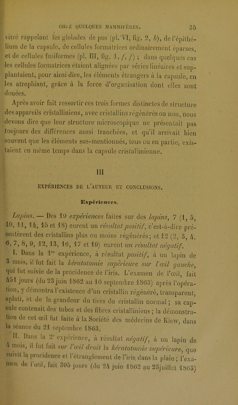 vitro rappelant les globules de pus (pl.'VI, 6g. 2, b), de l'épîthc- Hum de la capsule, de cellules formatrices ordinairement éparses, •et de cellules fusiformes (pl. III, flg. 1, f, f) ; dans quelques cas les cellules formatrices étaient alignées par séries linéaires et sup- plantaient, pour ainsi dire, les éléments étrangers à la capsule, en les atrophiant, grâce à la force d'organisation dont elles sont douées. Après avoir fait ressortir ces trois formes distinctes de structure des appareils cristalliniens, avec cristallins régénérés ou non, nous devons dire que leur structure microscopique ne présentait pas toujours des différences aussi tranchées, et qu'il arrivait bien souvent que les éléments sus-menlionnés, tous ou en partie, exis- taient en même temps dans la capsule cristallinienne. III EXPÉRIENCES DE L'AUTEUR ET CONCLUSIONS. Expériences. Lapins. — Des 19 expériences faites sur des lapins, 7 (1, 5, 10, 11, 14, 15 et 18) eurent un résultat positif, c'est-à-dîre pré- sentèrent des cristallins plus ou moins régénérés; et 12 (2, 3, 6, 7, 8, 9, 12,13, 16, 17 et 19) eurent tin résultat négatif. I. Dans la lie expérience, à résultat positif, à un lapin de 3 mois, il fut fait la kératotomie supérieure sur l'œil gauche, qui fut suivie de la procidence de l'iris. L'examen de l'œil, fait 651 jours (du 23 juin 1862 au 16 septembre 1863) après l'opéra- tion, y démontra l'existence d'un cristallin régénéré, transparent, aplati, et de la grandeur du tiers du cristallin normal ; sa cap- sule contenait des tubes et des fibres cristalliniens ; la démonstra- tion de cet œil fut faite à la Société des médecins de Kiew, dans la séance du 21 septembre 1863. H. Dans la 2expérience, à résultat négatif, à un lapin de à mois, il fut fait sur l'œil droit la kératotomie supérieure, que suivit la procidence et l'étranglement de l'iris, dans la plaie; l'exa- men de l'œil, fait 395 jours (du 2/i juin 1862 au 23juillut 186S)