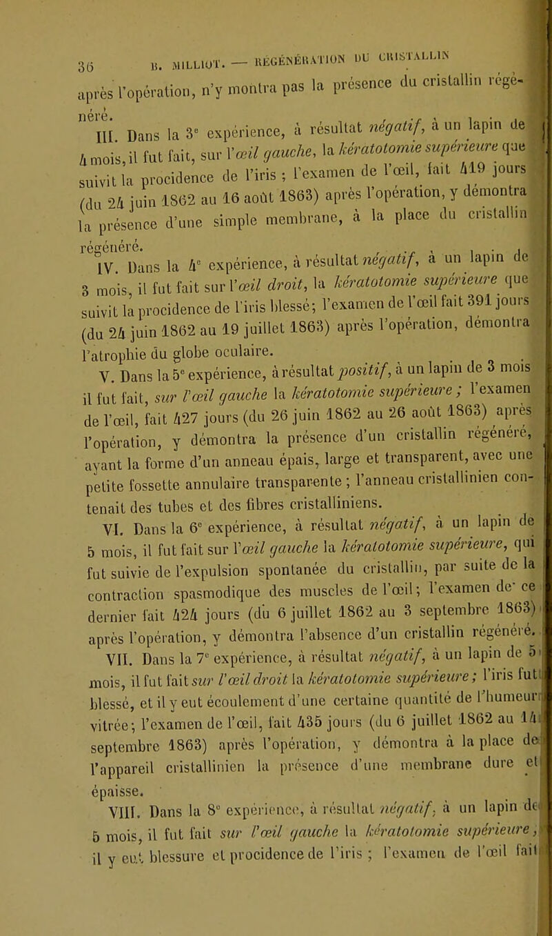 3(5 B. MlLLtOÏ- - KÉGÉNÉKAT10N UU CRIKTALLl» après l'opération, n'y montra pas la présence du cristallin régèj néré. , .r , , III Dans la 8- expérience, à résultat négatif, a un lapin de A mois il fut fait, sur l'ouï fouek. la kéràtotomie supérieure que suivit l'a procidence de l'iris ; l'examen de l'œil, tait 419 jours Mu 24 juin 1862 au 16 août 1863) après l'opération, y démontra la présence d'une simple membrane, à la place du cr.stallm régénère. IV Dans la 4e expérience, à résultat neya^, a un lapin de 3 mois il fut fait sur l'œil droit, la kéràtotomie supérieure que suivit la procidence de l'iris blessé; l'examen de l'œil fait 391 jours (du 24 juin 1862 au 19 juillet 1863) après l'opération, démontra l'atrophie du globe oculaire. V. Dans la 5° expérience, à résultat positif, à un lapin de 3 mois il fut fait, sur l'œil gauche la kéràtotomie supérieure; l'examen de l'œil, fait 427 jours (du 26 juin 1862 au 26 août 1863) après l'opération, y démontra la présence d'un cristallin régénère, ayant la forme d'un anneau épais, large et transparent, avec une petite fossette annulaire transparente ; l'anneau cristallinien con- tenait des tubes et des fibres cristalliniens. VI. Dans la 6e expérience, à résultat négatif, à un lapin de 5 mois, il fut fait sur Yœil gauche la kéràtotomie supérieure, qui fut suivie de l'expulsion spontanée du cristallin, par suite de la contraction spasmodique des muscles de l'œil; l'examen de ce dernier fait 424 jours (du 6 juillet 1862 au 3 septembre 1863). après l'opération, y démontra l'absence d'un cristallin régénère. VII. Dans la T expérience, à résultat négatif, à un lapin de o< mois, il fut faitstw l'œil droit la kéràtotomie supérieure; l'iris futi blessé, et il y eut écoulement d'une certaine quantité de Tliumeurr vitrée; l'examen de l'œil, fait 435 jours (du 6 juillet 1862 au 1 h septembre 1863) après l'opération, y démontra à la place de l'appareil cristallinien la présence d'une membrane dure et épaisse. i,\ VIII. Dans la 8U expérience, à résultat négatif, à un lapin dt 5 mois, il fut fait sur l'œil gauche la kéràtotomie supérieure ;I il y eut blessure et procidence de l'iris ; l'examen de l'œil fait