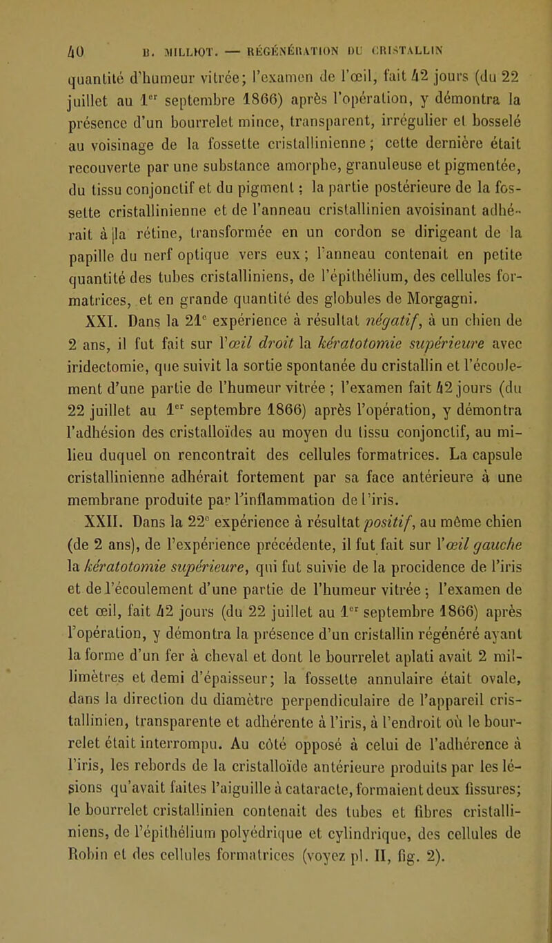 quantité d'humeur vitrée; l'examen de l'œil, fait 42 jours (du 22 juillet au lor septembre 1866) après l'opération, y démontra la présence d'un bourrelet mince, transparent, irrégulier et bosselé au voisinage de la fossette cristallinienne ; celte dernière était recouverte par une substance amorphe, granuleuse et pigmentée, du tissu conjonctif et du pigment ; la partie postérieure de la fos- sette cristallinienne et de l'anneau cristallinien avoisinant adhé - rait à jla rétine, transformée en un cordon se dirigeant de la papille du nerf optique vers eux; l'anneau contenait en petite quantité des tubes cristalliniens, de l'épithélium, des cellules for- matrices, et en grande quantité des globules de Morgagni. XXI. Dans la 21e expérience à résultat négatif, à un chien de 2 ans, il fut fait sur Y œil droit la kératotomie supérieure avec iridectomie, que suivit la sortie spontanée du cristallin et l'écoule- ment d'une partie de l'humeur vitrée ; l'examen fait 42 jours (du 22 juillet au 1er septembre 1866) après l'opération, y démontra l'adhésion des cristalloïdes au moyen du tissu conjonctif, au mi- lieu duquel on rencontrait des cellules formatrices. La capsule cristallinienne adhérait fortement par sa face antérieure à une membrane produite par l'inflammation de l'iris. XXII. Dans la 22e expérience à résultat positif, au môme chien (de 2 ans), de l'expérience précédente, il fut fait sur l'œil gauche la kératotomie supérieure, qui fut suivie de la procidence de l'iris et de l'écoulement d'une partie de l'humeur vitrée-, l'examen de cet œil, fait 42 jours (du 22 juillet au 1er septembre 1866) après l'opération, y démontra la présence d'un cristallin régénéré a\ ant la forme d'un fer à cheval et dont le bourrelet aplati avait 2 mil- limètres et demi d'épaisseur; la fossette annulaire était ovale, dans la direction du diamètre perpendiculaire de l'appareil cris- tallinien, transparente et adhérente à l'iris, à l'endroit où le bour- relet était interrompu. Au côté opposé à celui de l'adhérence à l'iris, les rebords de la cristalloïde antérieure produits par les lé- sions qu'avait faites l'aiguille à cataracte, formaient deux fissures; le bourrelet cristallinien contenait des tubes et fibres cristalli- niens, de l'épithélium polyédrique et cylindrique, des cellules de