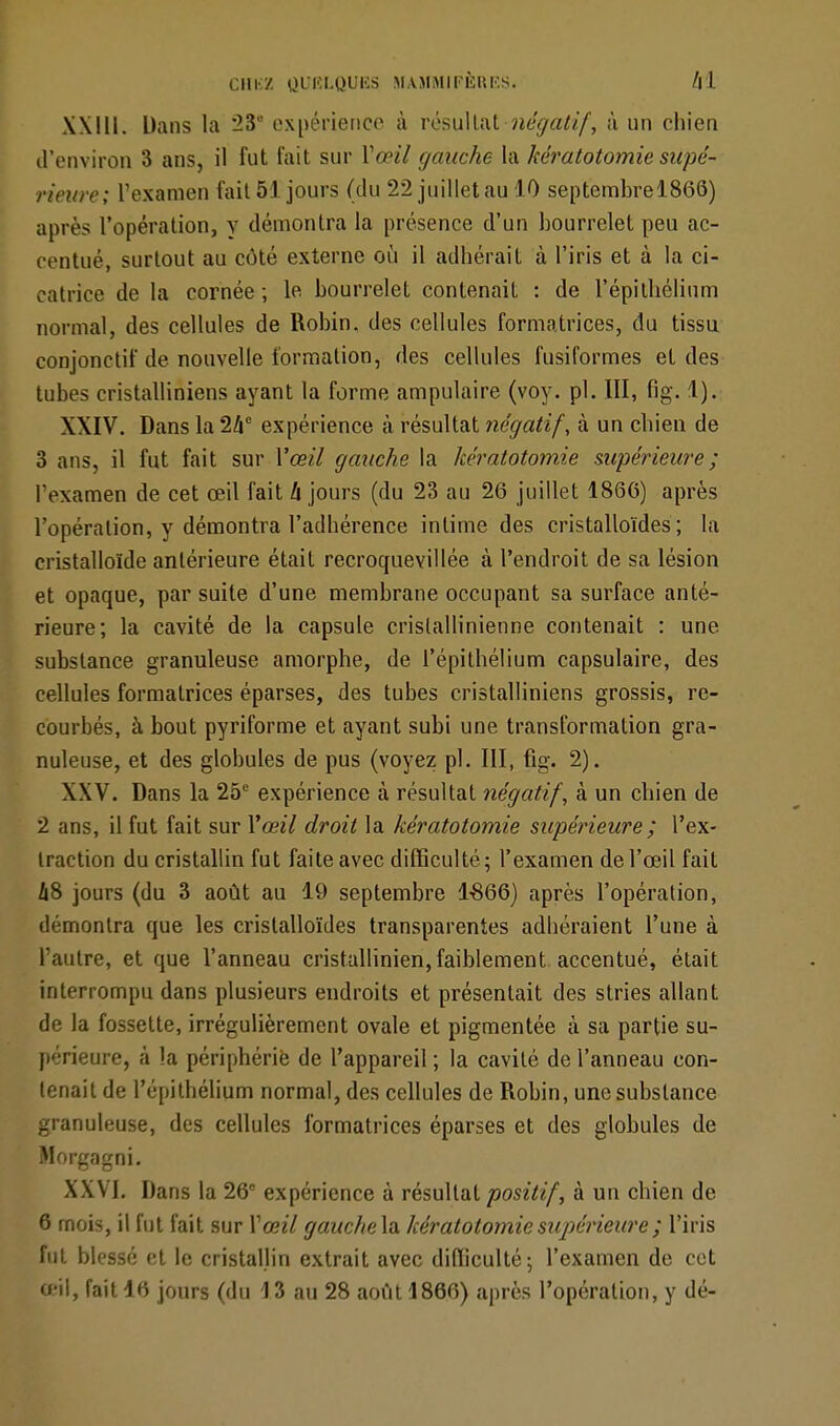 XXIU. Dans la 23° expérience à résultat négatif, à un chien d'environ 3 ans, il fut fait sur Yœil gauche la kératotomie supé- rieure; l'examen fait 51 jours (du 22 juillet au 10 septembrel866) après l'opération, y démontra la présence d'un bourrelet peu ac- centué, surtout au côté externe où il adhérait à l'iris et à la ci- catrice de la cornée ; le bourrelet contenait : de l'épilliélium normal, des cellules de Robin, des cellules formatrices, du tissu conjonetif de nouvelle formation, des cellules fusiformes et des tubes cristalliniens ayant la forme ampulaire (voy. pl. III, fig. 1). XXIV. Dans la 24e expérience à résultat négatif, à un chien de 3 ans, il fut fait sur Vœil gauche la kératotomie supérieure; l'examen de cet œil fait h jours (du 23 au 26 juillet 1866) après l'opération, y démontra l'adhérence intime des cristalloïdes; la cristalloïde antérieure était recroquevillée à l'endroit de sa lésion et opaque, par suite d'une membrane occupant sa surface anté- rieure; la cavité de la capsule crislallinienne contenait : une substance granuleuse amorphe, de l'épithélium capsulaire, des cellules formatrices éparses, des tubes cristalliniens grossis, re- courbés, à bout pyriforme et ayant subi une transformation gra- nuleuse, et des globules de pus (voyez pl. III, fig. 2). XXV. Dans la 25e expérience à résultat négatif, à un chien de 2 ans, il fut fait sur Y œil droit la kératotomie supérieure ; l'ex- traction du cristallin fut faite avec difficulté; l'examen de l'œil fait 48 jours (du 3 août au 19 septembre 1-866) après l'opération, démontra que les cristalloïdes transparentes adhéraient l'une à l'autre, et que l'anneau cristallinien, faiblement accentué, était interrompu dans plusieurs endroits et présentait des stries allant de la fossette, irrégulièrement ovale et pigmentée à sa partie su- périeure, à la périphérie de l'appareil; la cavité de l'anneau con- tenait de l'épithélium normal, des cellules de Robin, une substance granuleuse, des cellules formatrices éparses et des globules de Morgagni. XXVI. Dans la 26 expérience à résultat positif, à un chien de 6 mois, il fut fait sur Vœil gauche la kératotomie supérieure ; l'iris fut blessé et le cristallin extrait avec difficulté; l'examen de cet