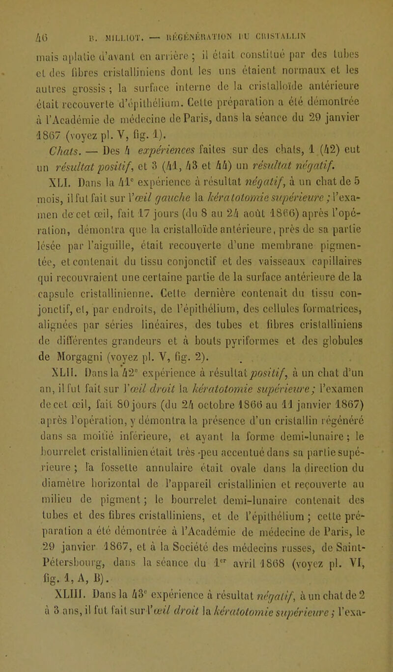 mais aplatie d'avant en arrière ; il était constitué par des tubes et des fibres crislalliniens dont les uns étaient normaux et les autres grossis ; la surface interne de la crislalloïde antérieure était recouverte d'épithélium. Celle préparation a été démontrée à l'Académie de médecine de Paris, dans la séance du 29 janvier 1867 (voyez pl. V, fig. 1). Chats. — Des A expériences faites sur des chais, 1 (A2) eut un résultat positif, et 3 (Al, 43 et A4) un résultat négatif. XLI. Dans la Al0 expérience à résultat négatif, à un chat de 5 mois, il fut fait sur Vœil gauche la kératotomie supérieure. ; l'exa- men de cet œil, fait 17 jours (du 8 au 24 août 18tf6) après l'opé- ration, démontra que la crislalloïde antérieure, près de sa partie lésée par l'aiguille, était recouverte d'une membrane pigmen- tée, et contenait du tissu conjonctif et des vaisseaux capillaires qui recouvraient une certaine partie de la surface antérieure de la capsule cristallinienne. Celte dernière contenait du tissu con- jonctif, et, par endroits, de l'épitbélium, des cellules formatrices, alignées par séries linéaires, des tubes et fibres crislalliniens de différentes grandeurs et à bouts pyriformes et des globules de Morgagni (voyez pl. V, fig. 2). m . XLII. Dans la A2° expérience à résultat positif, à un chat d'un an, il fut fait sur Y oeil droit la kératotomie supérieure; l'examen de cet œil, fait 80 jours (du 2A octobre 186(3 au 11 janvier 1867) après l'opération, y démontra la présence d'un cristallin régénéré dans sa moitié inférieure, et ayant la forme demi-lunaire; le bourrelet crislallinien était très-peu accentué dans sa partie supé- rieure ; l'a fossette annulaire était ovale dans la direction du diamètre horizontal de l'appareil cristallinien et recouverte au milieu de pigment ; le bourrelet demi-lunaire contenait des tubes et des fibres cristalliniens, et de l'épilbélium ; cette pré- paration a été démontrée à l'Académie de médecine de Paris, le 29 janvier 1867, et à la Société des médecins russes, de Saint- Pétersbourg, dans la séance du 1 avril 1868 (voyez pl. Vf, fig. 1,A, B). XLIII. Dans la A3C expérience à résultat négatif, à un chat de 2 à 3 ans, il fut fait sur l'o^Y droit la kératotomie supérieure ; l'exa-