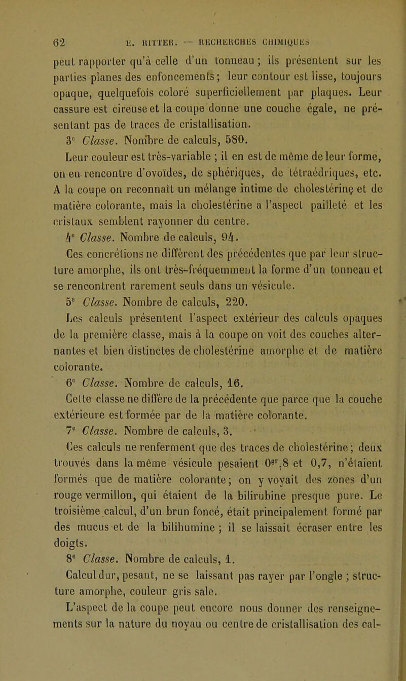 peul rapporter qu'à celle d'un tonneau ; ils présentent sur les parties planes des enfoncements; leur contour est lisse, toujours opaque, quelquefois coloré superficiellement par plaques. Leur cassure est cireuse et la coupe donne une couche égale, ne pré- sentant pas de traces de cristallisation. 3e Classe. Nombre de calculs, 580. Leur couleur est très-variable ; il en est de même de leur forme, on en rencontre d'ovoïdes, de sphériques, de tétraédriques, etc. A la coupe on reconnaît un mélange intime de choleslérinç et de matière colorante, mais la cliolestérine a l'aspect pailleté et les cristaux semblent rayonner du centre. /i° Classe. Nombre de calculs, 94. Ces concrétions ne diffèrent des précédentes que par leur struc- ture amorphe, ils ont très-fréquemment la forme d'un tonneau et se rencontrent rarement seuls dans un vésicule. 5e Classe. Nombre de calculs, 220. Les calculs présentent l'aspect extérieur des calculs opaques de la première classe, mais à la coupe on voit des couches alter- nantes et bien distinctes de cholestérine amorphe et de matière colorante. 6° Classe. Nombre de calculs, 16. Celte classe ne diffère de la précédente que parce que la couche extérieure est formée par de la matière colorante. 7e Classe. Nombre de calculs, 3. Ces calculs ne renferment que des traces de cholestérine ; deux trouvés dans la même vésicule pesaient 0gr,8 et 0,7, n'étaient formés que de matière colorante; on y voyait des zones d'un rouge vermillon, qui étaient de la bilirubine presque pure. Le troisième calcul, d'un brun foncé, était principalement formé par des mucus et de la bilihumine ; il se laissait écraser entre les doigts. 8 Classe. Nombre de calculs, 1. Calcul dur, pesant, ne se laissant pas rayer par l'ongle ; struc- ture amorphe, couleur gris sale. L'aspect de la coupe peut encore nous donner des renseigne- ments sur la nature du noyau ou centre de cristallisation dos cal-