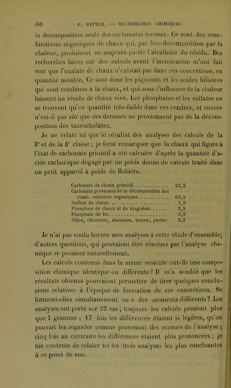 da décomposition seulo des carbonates terreux. Ce sont des com- binaisons organiques de chaux qui, par leur décomposition par la chaleur, produisent en majeure partie l'alcalinité du résidu. Des recherches laites sur des calculs avant l'incinération m'ont fait voir que Poxalate de chaux n'existait pas dans ces concrétions, en quantité notable. Ce sont donc les pigments et les acides biliaires qui sont combines à la chaux, et qui sous l'influence de la chaleur laissent un résidu de chaux vive. Les phosphates elles sulfates ne se trouvent qu'en quantité très-faible dans ces cendres, et encore n'est-il pas sûr que ces derniers ne proviennent pas de la décom- position des laurocholates. Je ne relate ici que le résultat des analyses des calculs de la 3e et de la he classe ; je ferai remarquer que la chaux qui figure à l'état de carbonate primitif a été calculée d'après la quantité d'a- cide carbonique dégagé par un poids donné de calculs traité dans un petit appareil à poids de Bobière. Carbonate de chaux primitif. 22,2 Carbonate provenant de la décomposition des comb. calcaires organiques 69,4 Sulfate de chaux 1,8 Phosphate de chaux et de magnésie 2,9 Phosphate de fer 0,9 Silice, chlorures, alumines, traces, pertes. 2,8 Je n'ai pas voulu borner mes analyses à cette étude d'ensemble; d'autres questions, qui pouvaient être résolues par l'analyse chi- mique se posaient naturellement. Les calculs contenus dans la même vésicule ont-ils une compo- sition chimique identique ou différente ? Il m'a semblé que les résultats obtenus pourraient permettre de tirer quelques conclu- sions relatives à l'époque de formation de ces concrétions. Se forment-elles simultanément ou a des moments différents? Les analyses ont porté sur 22 cas ; toujours les calculs pesaient plus que 1 gramme ; 17 fois les différences étaient si légères, qu'on pouvait les regarder comme provenant des erreurs de l'analyse; cinq fois au contraire les différences étaient plus prononcées ; je me contente de relater ici les trois analyses les plus concluantes à ce point de vue.