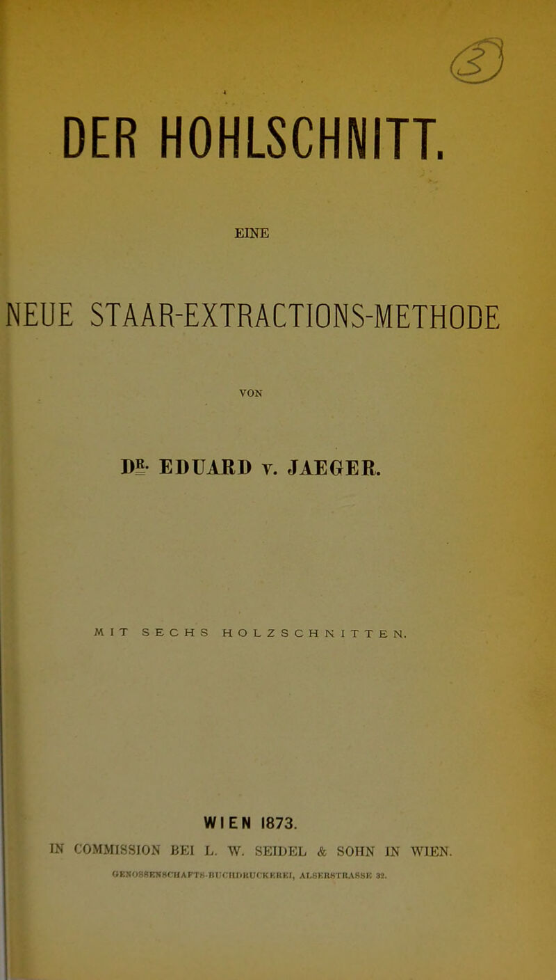 DER HOHLSCHNITT. EINE NEUE STAAR-EXTRACTIONS-METHODE VON Dl EDUARD y. JAEGER. MIT SECHS HOLZSCHNITTEN. WIEN 1873. IN COMMISSION BEI L. W. SEIDEL & SOHN IN WIEN. OE!«088EN8CUAFTK-m;CUr)KUCKEREt, AI,8En8TIt,\88K 32.