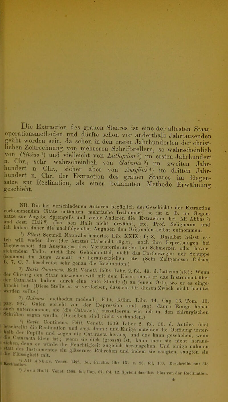 Die Extraction des grauen Staares ist eine der ältesten Staar- operationsmetlioden und dürfte schon vor anderthalb Jahrtausenden geübt worden sein, da schon in den ersten Jahrhunderten der christ- hchen Zeitrechnung von mehreren Schriftstellern, so wahrscheinlich von Fhnius ') und vielleicht von Lathyrion 2) im ersten Jahrhundert n. Chr., sehr wahrscheinlich von Galenus 3) im zweiten Jahr- hundert n. Chr., sicher aber von Antijllus*) im dritten Jahr- hundert n. Chr. der Extraction des grauen Staares im Geo-en- satze zur Reclination, als einer bekannten Methode Erwähnung geschieht. NB. Die bei verschiedeiien Autoren beziiglidi der Geschichte der Extraction vorkommenden Citate enthalten mehrfache Irrthümer; so ist z. B im Ge-^en- satze zur Angabe Spreugel's und vieler Anderen die Extraction bei Ali Abbas 5) HaliC) (Isa ben Hall) nicht erwähnt, etc. Prof. Seligmann und ich haben daher die nachfolgenden Angaben den Originalen selbst entnommen. ') P'inü Secundi Naturalis historiae Lib. XXIX; I; 8. Daselbst heisst 68 = Ich will weder ihre (der Aerzte) Habsucht rügen, noch ihre Erpressungen bei I M-ewis.sheit des Ausganges, ihre Vorausforderungen bei Schmerzen oder bevor- .cndem lode, nicht ihre Geheimmittel, nicht das Fortbewegen der Schuppe ..-l.|_ama; .m Auge anstatt .«ie herauszuziehen etc. (Sein Zeitgenosse Celsus, L.. <. C. 7. beschreibt sehr genau die Keclination.) ' 2) Conlinens. Edit. Veneta 1509. Libr. 2. fol. 49. d. Latirion (sie) : Wenn der Unrurg den Staar ausziehen will mit dem Eisen, muss er das Instrument über der Cataracta halte^n durch eine gute Stunde (!) an jenem Orte, wo er e.s einge- bracht hat (Diese Stelle ist so verdorben, dass sie für diesen Zweck nicht benützt werden sollte.) , no^^/r,*' ''^^'1« mcdendi. Edit. Kühn. Libr. 14. Gap. 1.3. Tom. 10. W V «pricht von der Depression und sagt dann: Einige haben anch nnternommen, sie Mie Cataracta) auszuleeren, wie ich in den chirurgischen chritten «agen werde. (Dieselben sind in-ciit vorhanden.) *) Cntinens. Edit. Vnr.cia 1509. Liber 2. fol. 50. d. Antiles (sie) (? £> :,, ;'''''' '^-^ »nd Einige machten die Oeflfnung unter-  /i^r \ u|„lle und zogen die (Jat.'.racta heraus, und das kann geschehen, wenn «.atara.-.fa klnin ist ; wenn sie dick (grossa) ist, kann man sie nicht hcraus- i-n flenn es würde die Feuchtigkeit zugleich herausgehen. Und einige nahmen K'«»««» Kölirchen und indem sie saugten, saugten sie : rlössigkeit mit. ° BecliBatioif. l*»^- <■»'• rr-ctlc. libr. I.K. c. 28. fol. l.!3. IJosdiroibt nur die •) Jo»u Mali. Venot. 1500. fol. Cap. f.T, fol. 12 Spricht <la«olb.,t blo, von dor nnHinali-,,