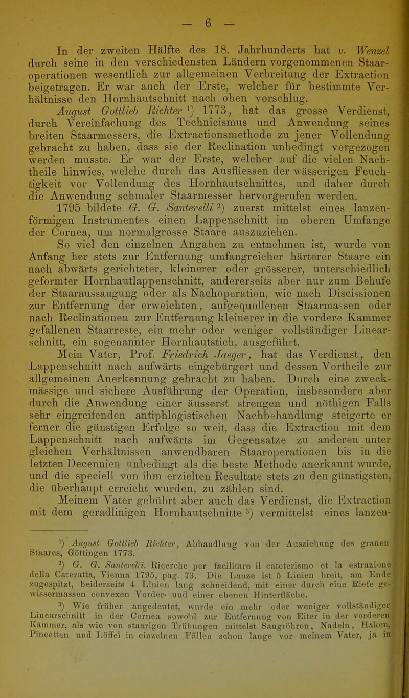 In der zweiten Hälfte des 18. Jahrhunderts hat v. Wenzel durch seine in den verschiedensten Ländern vorgenommenen Staar- operationen wesentlich zur allgemeinen Verbreitung der Extraction beigetragen. Er war aach der Erste, welcher für bestimmte Ver- hältnisse den Hornhautschnitt nach oben vorschlug. August Gottlieh Richter ') 1773, hat das grosse Verdienst, durch Vereinfachung des Technicismus und Anwendung seines breiten Staarmessers, die Extractionsmethode zu jener Vollendung gebracht zu haben, dass sie der Reclination unbedingt vorgezogen werden musste. Er war der Erste, welcher auf die vielen Nach- theile hinwies, welche durch das Ausfliessen der wässerigen Feuch- tigkeit vor Vollendung des Hornhautschnittes, und daher durch die Anwendung schmaler Staarmesser hervorgerufen werden. 1795 bildete G. G. SanterelU -) zuerst mittelst eines lanzen- förmigen Instrumentes einen Lappenschnitt im oberen Umfange der Cornea, um normalgrosse Staare auszuziehen. So viel den einzelnen Angaben zu entnehmen ist, wurde von Anfang her stets zur Entfernung umfangreicher härterer Staare ein nach abwärts gerichteter, kleinerer oder grösserer, unterschiedlich geformter Hornhautlappenschnitt, andererseits aber nur zum Behufe der Staaraussaugung oder als Nachoperation, wie nach Discissionen zui' Entfernung der erweichten, aufgequollenen Staarma-sen oder nach Reclinationen zur Entfernung kleinerer in die vordere Kammer gefallenen Staarreste, ein mehr oder M'eniger vollständiger Linear- schnitt, ein sogenannter Horuhautstich, ausgeführt. Mein Vater, Prof. Friedrich Jaeger, hat das Verdienst, den Lappenschnitt nach aufwärts eingebürgert und dessen Vortheile zur allgemeinen Anerkennung gebracht zu haben. Durch eine zweck- mässige und sichere Ausführung der Operiition, insbesondere aber durch die Anwendung einer äusserst strengen und nfithigen Falls sehr eingreifenden antiphlogistischen Nachbehandlung steigerte er ferner die günstigen Erfolge so weit, dass die Extraction mit dem Lappenschnitt nach aufwärts im Gegensätze zu anderen unter gleichen Verhältnissen anwendbaren Staaroperatiouen bis in die letzten Decennien unbedingt als die beste Methode anerkannt wui-de, und die speciell von ihm erzielten Resultate stets zu den günstigsten, die überhaupt erreicht wurden, zu zählen sind. Meinem Vater gebührt aber auch das Verdienst, die Extraction mit dem geradlinigen Hornhautschnitte -^J vermittelst eines lanzen- ') August OoUiieb Richter, Abhandlung von der Auszielmng des grauen Staares, Göttiugen 1773. ^) G. G. Santerelli. Ricerclie per facilitare il eateterisiuo et la estrazione della Cateratta, Vienna 1795, pag. 73. Die Lanze ist 5 Linien breit, am Ende zugespitzt, beiderseits 4 Linien lang seimeidend, mit einer durch eine Riefe ^o- wissermassen convexen Vorder- und einer ebenen Ilintcrfläciie. 3) Wie früher angedeutet, wurde ein mehr oder weniger volLständigcr Linearsclinitt in der Cornea .sowOlil zur Entfernung von Eiter in der vorderou Kammer, als wie von staarigcu Trülningen mittelst Saugriihren. Nadeln, Malvon, Pincctten und Lötl'el in einzelnen F.-illoii schon lange vor meinem Vater, ja in