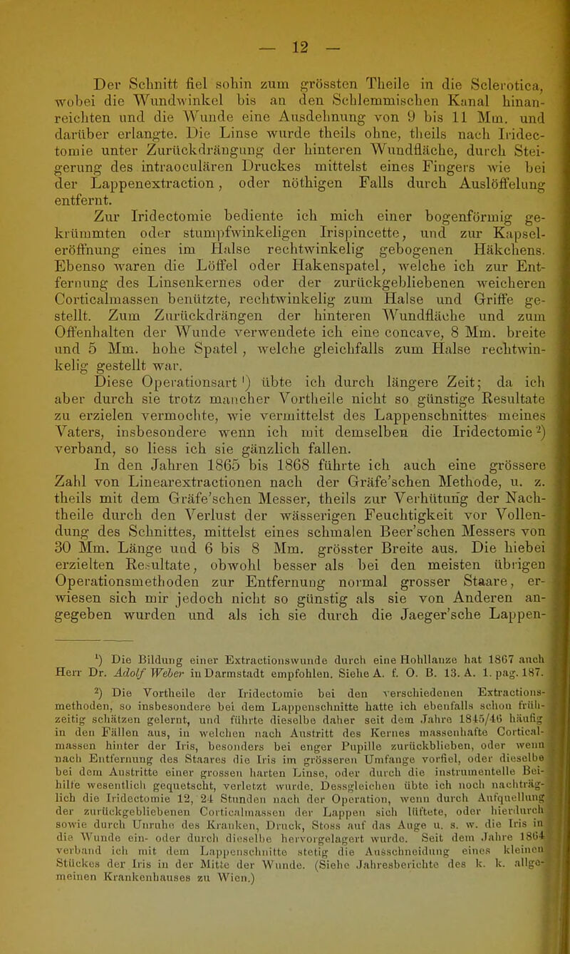 Der Schnitt fiel sohin zum grössten Tlieile in die Sclerotica. wobei die Wundwinkel bis an den Schlemmischen Kanal hinan- reichten und die Wunde eine Ausdehnung von 9 bis 11 Mm. und darüber erlangte. Die Linse wurde theils ohne, theils nach Iridec- tomie unter Zurückdräugimg der hinteren Wundfläche, durch Stei- gerung des intraoculären Druckes mittelst eines Fingers Avie bei der Lappenextraction, oder nöthigen Falls durch Auslöffelung entfernt. Zui' Iridectomie bediente ich mich einer bogenförmig ge- krümmten oder stumpfwinkeligen Irispincette, und zur Kapsel- eröffnung eines im Halse rechtwinkelig gebogenen Häkchens. Ebenso waren die Löffel oder tlakenspatel, Avelche ich zur Ent- fernung des Linsenkei-nes oder der zurückgebliebenen weicheren Corticalmassen benützte, rechtwinkelig zum Halse und Griffe ge- stellt. Zum Zurückdrängen der hinteren Wundfläche und zum Offenhalten der Wunde verwendete ich eine concave, 8 Mm. breite und 5 Mm. hohe Spatel, welche gleichfalls zum Halse rechtwin- kelig gestellt war. Diese Operationsart ') übte ich durch längere Zeit; da ich aber durch sie trotz mancher Vortheile nicht so günstige Resultate zu ex'zielen vermochte, wie vermittelst des Lappenschnittes meines Vaters, insbesondere wenn ich mit demselben die Iridectomie verband, so Hess ich sie gänzlich fallen. In den Jahren 1865 bis 1868 führte ich auch eine grössere Zahl von Linearextractionen nach der Gräfe'schen Methode, u. z. theils mit dem Gräfe'schen Messer, theils zur Verhütung der Nach- theile durch den Verlust der wässerigen Feuchtigkeit vor Vollen- dung des Schnittes, mittelst eines schmalen Beer'schen Messers von 30 Mm. Länge und 6 bis 8 Mm. grösster Breite aus. Die hiebei erzielten Resultate, obwohl besser als bei den meisten übrigen Operationsmethoden zur Entfernung normal grosser Staare, er- wiesen sich mir jedoch nicht so günstig als sie von Anderen an- gegeben wurden und als ich sie durch die Jaeger'sche Lappen- ') Die Bildung einer Extractionswuiide diircli eine Hohllanze hat 18C7 anch Herr Dr. Adolf Weher in Darmstadt empfohlen. Siehe A. f. 0. B. 13. A. 1. pag. 187. 2) Die Vortheile der Iridectomie bei den verschiedenen Extractioiis methoden, su insbesondere bei dem Lapponschuitte hatte ich ebenfalls schon früh zeitig- schätzen gelernt, und führte dieselbe daher seit dem .lahro 1845/40 häufig in den Fällen aus, in welchen nach Austritt des Kernes masseniiafte Cortical massen hinter der Iris, besonders bei enger Pupille zurückblicben, oder wen nach Entfernung des Staares die Iris im grösseren Umfange vorfiel, oder diesolb bei dem Austritte einer grossen harten Linse, oder durch die instrumenteile Bei hilfe wesentlich gequetscht, verletzt wurde. Dessgleiclien übte ich noch nacliträ lieh die Iridectomie 12, 24 Stunden nach der Operation, wenn durch Anfqucilun der zurückgebliebenen Corticalmasscu der Lappen sich lüftete, oder hierduro sowie durch Unruhe des Kranken, Druck, Stoss auf das Auge u. s. w. die Iris i die Wunde ein- oder durch dieselbe hervorgelagert wurde. Seit dem .lahre ISO verband icli mit dem Lappenschnitte stetig die AuSsclinoidung eines kleine Stückes der Iris in der Mitte der Wunde. (Siehe Jahresberichte des k. k. allg meinen Krankenhauses zu Wien.)