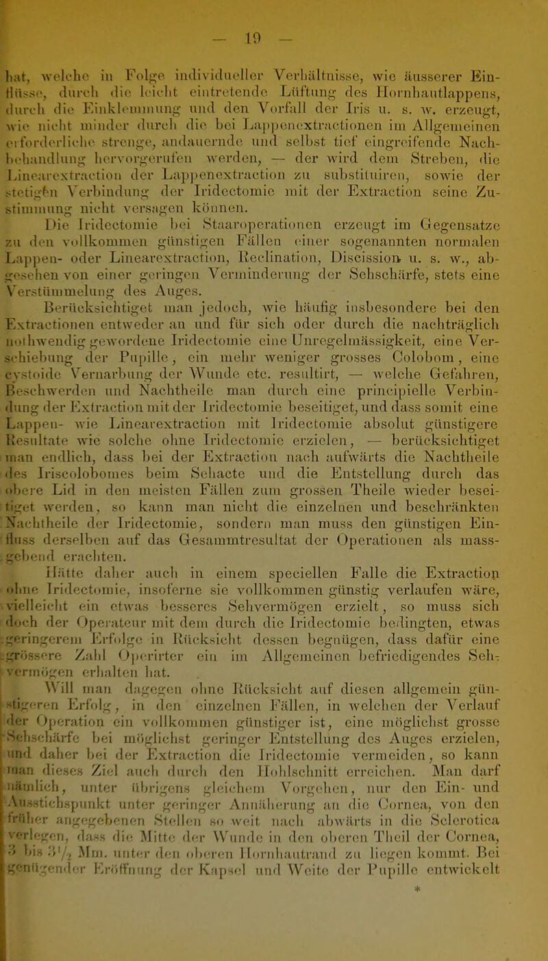 - 10 - liat, welche in Folj^e iiulividneller Verliältiiisse, wie äusserer Ein- tliisse, duroll die Kielit eintretende Lüftunj^ des liornhautlappens, durch die Einklennuung und den Vorfall der Iris u. s. ^v. erzeugt, wie nicht miiuler durch die bei La|)])eiK'xtr.'ictionen im Allgemeinen ei forderliche strenge, andauernde und selbst tief eingreifende Nach- behandlung hervorgerufen werden, — der wird dem Streben, die IJnearexti-actiou der Lappenextraction zu substituiren, sowie der stetig^n Verbindung der Iridectomie mit der Extraction seine Zu- stimmung nicht versagen koonen. Die Iridectomie bei Staaroperationen erzeugt im Gegensatze zu den vollkommen günstigen Fcällen (^iner sogenannten normalen Lappen- oder Linearextraction, Reclination, Discission u. s. w., ab- gesehen von einer geringen Verminderung der Sehschärfe, stets eine Verstümmelung des Auges. Berücksichtiget man jedoch, Avie häufig insbesondere bei den Extractionen entweder an und für sich oder durch die nachträglich uoihwendig gewordene Iridectomie eine Unregelmässigkeit, eine Ver- schiebung der Pupille, ein mehr weniger grosses Colobom, eine cystoide Vernarbung der Wunde etc. resultirt, — welche Gefahren, Beschwerden und Nachtheile man durch eine principielle Verbin- dung der Exlraction mit der Iridectomie beseitiget, und dass somit eine Lapppu- Avie Linearextraction mit Iridectomie absolut günstigere Uesidtate Avie solche ohne Iridectomie erzielen, — berücksichtiget nnan endlich, dass bei der Extraction nach aufwärts die Nachtheile des Iriscolobomes beim Sehacte und die Entstellung durch das <»bere Lid in den meisten Fällen zum grossen Theile wieder besei- tiget Averden, so kann man nicht die einzelnen und beschränkten 'Nachtheile der Iridectomie, sondern man muss den günstigen Ein- fluss derselben auf das Gesammtresultat der Operationen als mass- gebend erachten. Hätte daher auch in einem speciellen Falle die Extractioji nhne Iridectomie, insoferne sie A^ollkommen günstig A'^erlaufen AVäre, nelleicht ein etwas besseres Sehvermögen erzielt, so muss sich ' doch der Operateur mit dem durch die Iridectomie bedingten, etwas ringerem Erfolge in Riudcsicht dessen begnügen, dass dafür eine ssere Zahl Oj)(trirter ein im Allgemeinen befriedigendes Seh- mögen erhalten hat. Will man dagegen ohne liücksicht auf diesen allgemein gün- - eren ErfV)lg, in den einzelnen Fällen, in Avelchen der Verlauf <■ Operation ein vollkommen günstiger ist, eine möglichst grosse lächäi-fe bei möglichst geringer Entstellung des Auges erzielen, ■i daher bei der Extraction die Iridectomie vermeiden, so kann ri dieses Ziel auch durch den llohlschnitt erreichen. Man darf idich, unter übrigens gleichem Vorgehen, nur den Ein- und !s3tichspunkt unter geringer Annäherung au die Cornea, von den ilier angegebenen Stellen so weit nach abAvärts in die Selerotica verlegen, dass die Mitte der Wunde in den oberen Theil der Cornea, y> bis I»'/, Mm. unter den (»bcrren Ilornliautraud zu liegen kommt. Bei genügender Kniffrmng der Kaps(d und Weite der Pupille entwickelt *