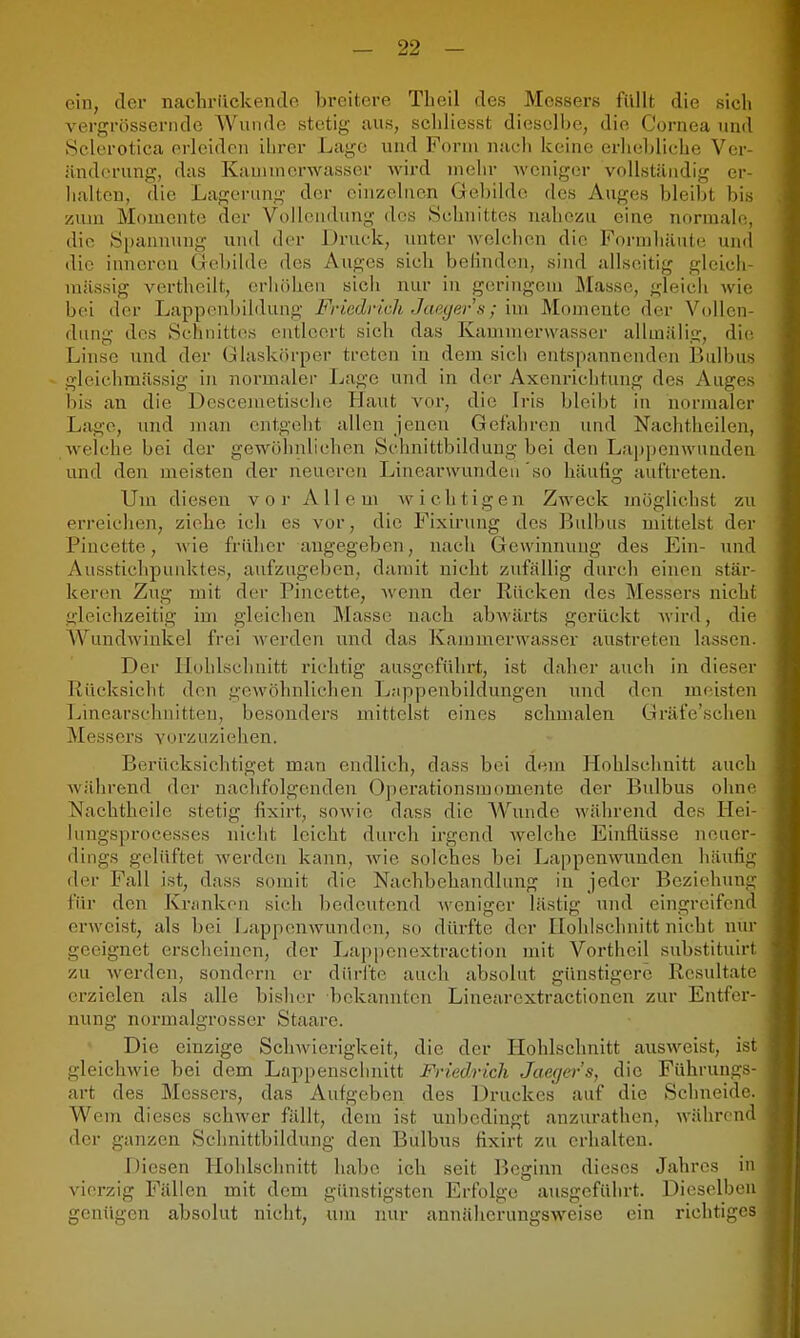 ein, tler nachrückende breitere Tbeil des Messers füllt die sich vergrössernde Wunde stetig aus, schliesst dieselbe, die Cornea und Selcrotica prlcidon ihrer Lage und Form nach keine erhebliche Ver- änderung, das Kaminorwasser wird inclir weniger vollständig er- halten, die Lagerung der einzelnen Gebilde des Auges bleibt bis zum Momente der Vollendung des Schnittes nahezu eine normale, die Spannung und der Druck, unter Avelchen die Formhäute uml die inneren Gebilde des Auges sich belinden, sind allseitig gleich- mässig vertheilt, crliöhen sich nur in geringem Masse, gleich wie bei der Lappenbildung Friedrich Jaec/er's; im Momente der Vollen- dung des Schnittes entleert sich das Kamnierwasser allmiilig, die Linse und der Glaskörper treten in dem sich entspannenden Bulbus gleichmässig in normalei Lage und in der Axenrichtung des Auges bis an die Descemetische Haut vor, die Iris bleibt in normaler Lage, und mau entgeht allen jenen Gefaliren und Nachtheilen, welche bei der gewöhnlichen Schnittbildung bei den Lappenwuuden und den meisten der neueren Linearwundeu'so häufig auftreten. Um dieseu vor Allem wichtigen Zweck möglichst zu erreichen, ziehe ich es vor, die Fixirung des Bulbus mittelst der Pincette, Avie früher augegeben, nach Gewinnung des Ein- und Ausstichpunktes, aufzugeben, damit nicht zufällig dui-ch einen stär- keren Zug mit der Pincette, Avenn der Rücken des Messei-s nicht gleichzeitig im gleichen Masse nach abwärts gerückt wird, die AVundwiukel frei werden und das Kammerwasser austreten lassen. Der llühlschnitt richtig ausgeführt, ist daher auch in dieser Rücksicht den gewöhnlichen Lnppenbildungen und den meisten Linearschnitten, besonders mittelst eines schmalen Gräfe'schen Messers vorzuziehen. Berücksichtiget man endlich, dass bei d«^m Hohlschnitt auch während der nachfolgenden Operationsmomente der Bulbus ohne Nacbtheile stetig fixirt, sowie dass die AVundc während des Hei- lungspro ce.ss es nicht leicht durch irgend welche Einflüsse neuer- dings gelüftet werden kann, wie solches bei Lappenwuuden häutig der Fall ist, dass somit die Nachbehandlung in jeder Beziehung für den Kriinkon sich bedeutend weniger lästig und eingrciifend erweist, als bei Lappenwunden, so dürfte der Hohlschuitt nicht nur geeignet erscheinen, der Lappenextraction mit Vortheil substituirt zu Averden, sondern er dürfte auch absolut günstigere Resultate erzielen als alle bisher bekannten Linearextractionen zur Entfer- nung normalgrosser Staare. Die einzige Sclnvierigkeit, die der Hohlschnitt ausweist, ist gleichwie bei dem Lappensclmitt Friedrich Jaeger's, die Führungs- art des Messers, das Aufgeben des Druckes auf die Schneide. Wem dieses schAver fällt, dem ist unbedingt anzurathcn, während der ganzen Sclinittbildung den Bulbus fixirt zu erhalten. Diesen Hohlsclmitt habe ich seit Beginn dieses Jahres in vierzig Fällen mit dem günstigsten Erfolge ausgeführt. Dieselbon genügen absolut nicht, um nur annäherungsweise ein richtiges