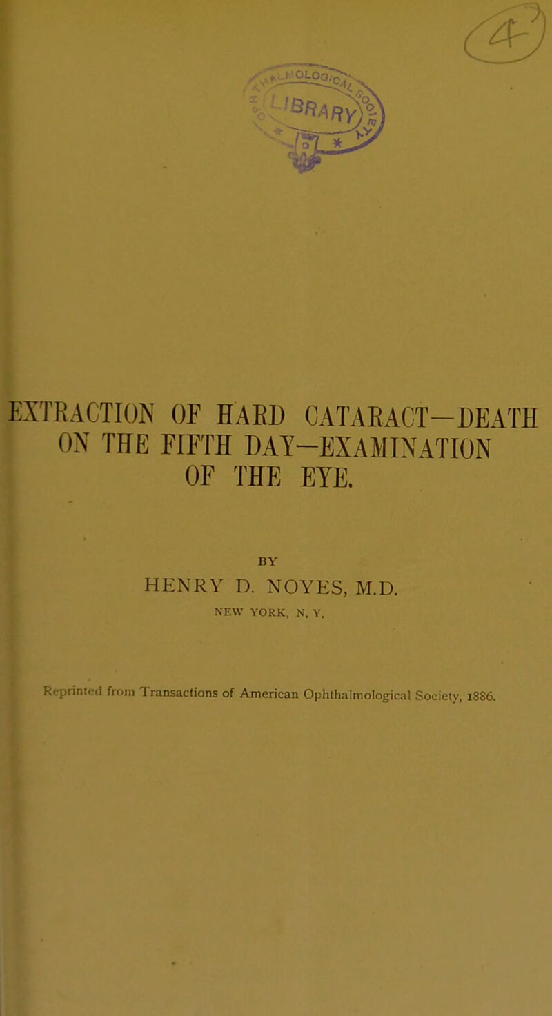 EXTEACTION OF HAED CATAEACT-DEATH ON THE FIFTH DAY-EXAMINATION OF THE EYE. BY HENRY D. NOYES, M.D. NEW YORK, N, Y, Reprinted from Transactions of American Ophthalmological Society, i8S6.