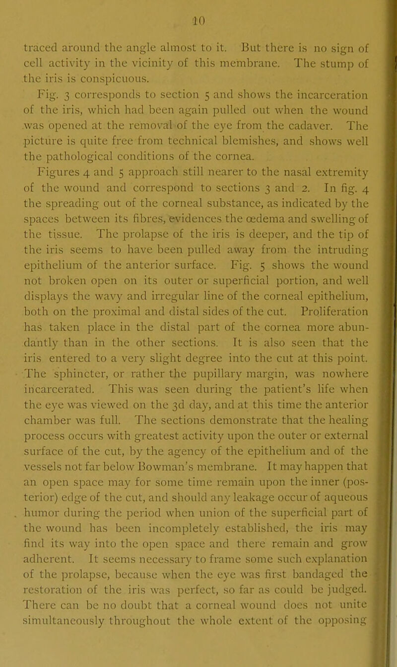 'iO traced around the angle almost to it. But there is no sign of cell activity in the vicinity of this membrane. The stump of the iris is conspicuous. Fig. 3 corresponds to section 5 and shows the incarceration of the iris, which had been again pulled out when the wound was opened at the removal-of the eye from the cadaver. The picture is quite free from technical blemishes, and shows well the pathological conditions of the cornea. Figures 4 and 5 approach still nearer to the nasal extremity of the wound and correspond to sections 3 and 2. In fig. 4 the spreading out of the corneal substance, as indicated by the spaces between its fibres, evidences the oedema and swelling of the tissue. The prolap.se of the iris is deeper, and the tip dl the iris seems to have been pulled away from the intrudin- epithelium of the anterior surface. Fig. 5 shows the wound not broken open on its outer or superficial portion, and well displays the wavy and irregular line of the corneal epithelium, both on the proximal and distal sides of the cut. Proliferation has taken place in the distal part of the cornea more abun- dantly than in the other sections. It is also seen that the iris entered to a very slight degree into the cut at this point. The sphincter, or rather the pupillary margin, was nowhere incarcerated. This was seen during the patient's life when the eye was viewed on the 3d day, and at this time the anterior chamber was full. The sections demonstrate that the healing process occurs with greatest activity upon the outer or external surface of the cut, by the agency of the epithelium and of the vessels not far below Bowman's membrane. It may happen that an open space may for some time remain upon the inner (pos- terior) edge of the cut, and should any leakage occur of aqueous humor during the period when union of the superficial part of the wound has been incompletely established, the iris may find its way into the open space and there remain and grow adherent. It seems neces,sary to frame some such explanation of the prolapse, because when the eye was first bandaged the restoration of the iris was perfect, so far as could be judged. There can be no doubt that a corneal wound does not unite