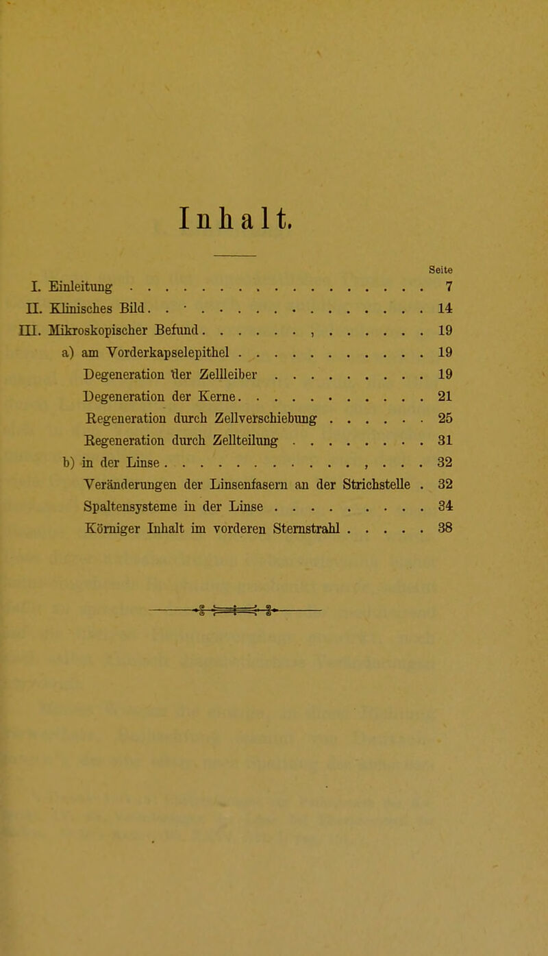 Inhalt. Seite I. Einleitung 7 II. Klinisches Bild. . ■ 14 III. Mikroskopischer Befand , 19 a) am Vorderkapselepithel 19 Degeneration Her Zellleiber 19 Degeneration der Kerne 21 Kegeneration durch Zellverschiebung 25 Kegeneration durch Zellteilung 31 b) in der Linse , ... 32 Veränderungen der Linsenfasern an der Strichstelle . 32 Spaltensysteme in der Linse 34 Körniger Inhalt im vorderen Sternstrahl 38 ; : : : i