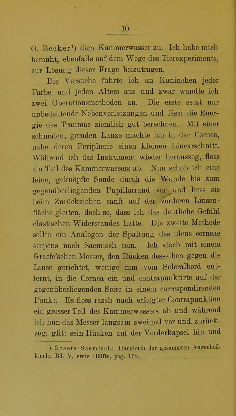 0. Becker1) dem Kammerwasser zu. Ich habe mich bemüht, ebenfalls auf dem Wege des Tierexperiments, zur Lösung dieser Frage beizutragen. Die Versuche führte ich an Kaninchen jeder Farbe und jeden Alters aus und zwar wandte ich zwei Operationsmethoden an. Die erste setzt nur unbedeutende Nebenverletzungen und lässt die Ener- gie des Traumas ziemlich gut berechnen. Mit einer schmalen, geraden Lanze machte ich in der Cornea, nahe deren Peripherie einen kleinen Linearschnitt. Während ich das Instrument wieder herauszog, floss ein Teil des Kammerwassers ab. Nun schob ich eine feine, geknöpfte Sonde durch die Wunde bis zum gegenüberliegenden Pupillarrand vor und Hess sie beim Zurückziehen sanft auf der vorderen Linsen- fiäche gleiten, doch so, dass ich das deutliche Gefühl elastischen Widerstandes hatte. Die zweite Methode sollte ein Analogon der Spaltung des ulcus corneae serpens nach Saemisch sein. Ich stach mit einem Graefe'schen Messer, den Rücken desselben gegen die Linse gerichtet, wenige mm vom Scleralbord ent- fernt, in die Cornea ein Und eontrapunktirte auf der gegenüberliegenden Seite in einem correspondirenden Punkt. Es floss rasch nach erfolgter Contrapunktion ein grosser Teil des Kammerwassers ab und während ich nun das Messer langsam zweimal vor und. zurück- zog, glitt sein Rücken auf der Vorderkapsel hin und J) Graefe-Saemisch: Handbuch der gesammteii Augenheil- kunde. Bd. V, erste Hälfte, pag. 178.