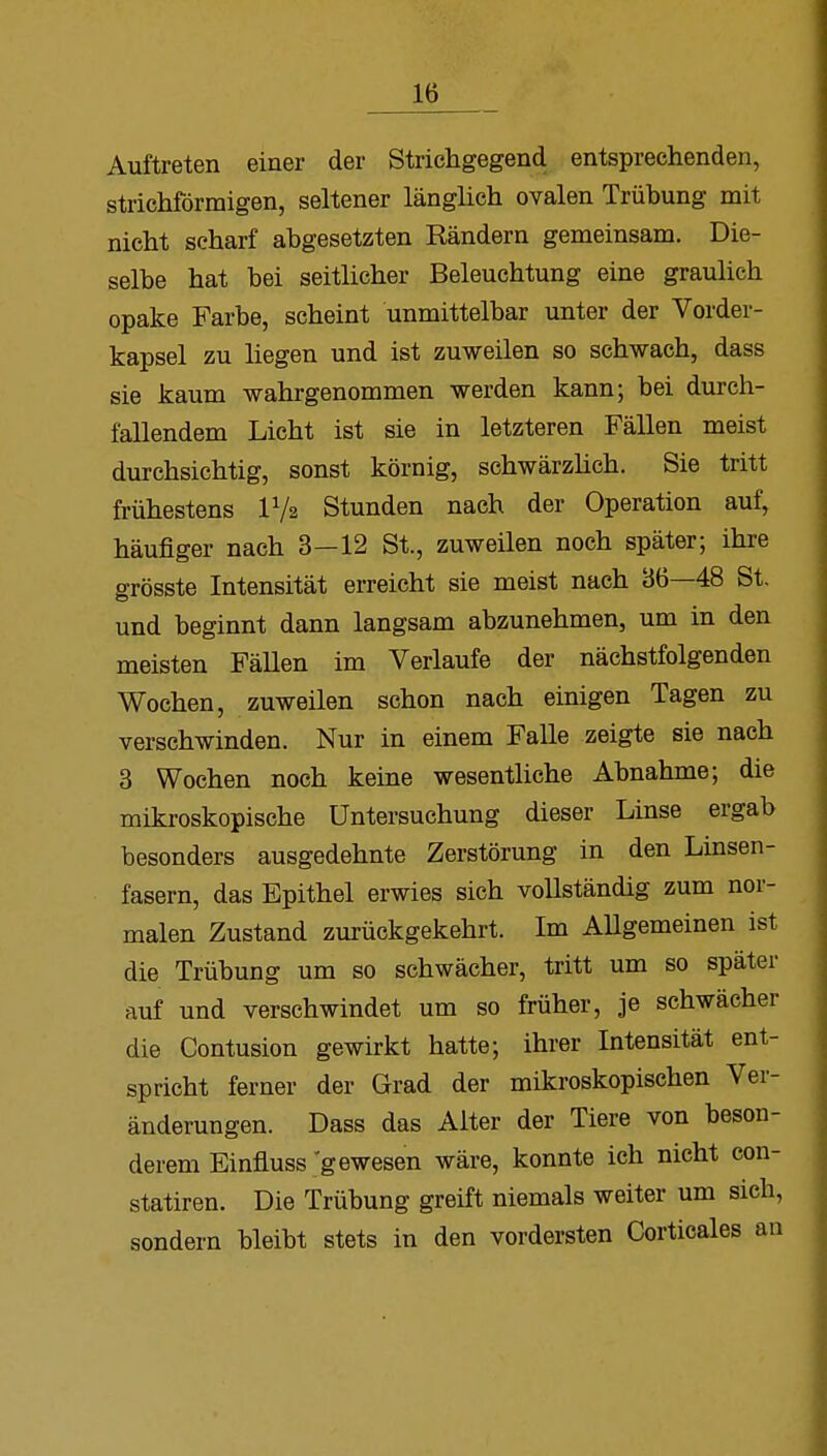 Auftreten einer der Strichgegend entsprechenden, strichförmigen, seltener länglich ovalen Trübung mit nicht scharf abgesetzten Rändern gemeinsam. Die- selbe hat bei seitlicher Beleuchtung eine graulich opake Farbe, scheint unmittelbar unter der Vorder- kapsel zu liegen und ist zuweilen so schwach, dass sie kaum wahrgenommen werden kann; bei durch- fallendem Licht ist sie in letzteren Fällen meist durchsichtig, sonst körnig, schwärzlich. Sie tritt frühestens P/a Stunden nach der Operation auf, häufiger nach 3—12 St., zuweilen noch später; ihre grösste Intensität erreicht sie meist nach 36—48 St. und beginnt dann langsam abzunehmen, um in den meisten Fällen im Verlaufe der nächstfolgenden Wochen, zuweilen schon nach einigen Tagen zu verschwinden. Nur in einem Falle zeigte sie nach 3 Wochen noch keine wesentliche Abnahme; die mikroskopische Untersuchung dieser Linse ergab besonders ausgedehnte Zerstörung in den Linsen- fasern, das Epithel erwies sich vollständig zum nor- malen Zustand zurückgekehrt. Im Allgemeinen ist die Trübung um so schwächer, tritt um so später auf und verschwindet um so früher, je schwächer die Contusion gewirkt hatte; ihrer Intensität ent- spricht ferner der Grad der mikroskopischen Ver- änderungen. Dass das Alter der Tiere von beson- derem Einfluss gewesen wäre, konnte ich nicht con- statiren. Die Trübung greift niemals weiter um sieh, sondern bleibt stets in den vordersten Corticales an