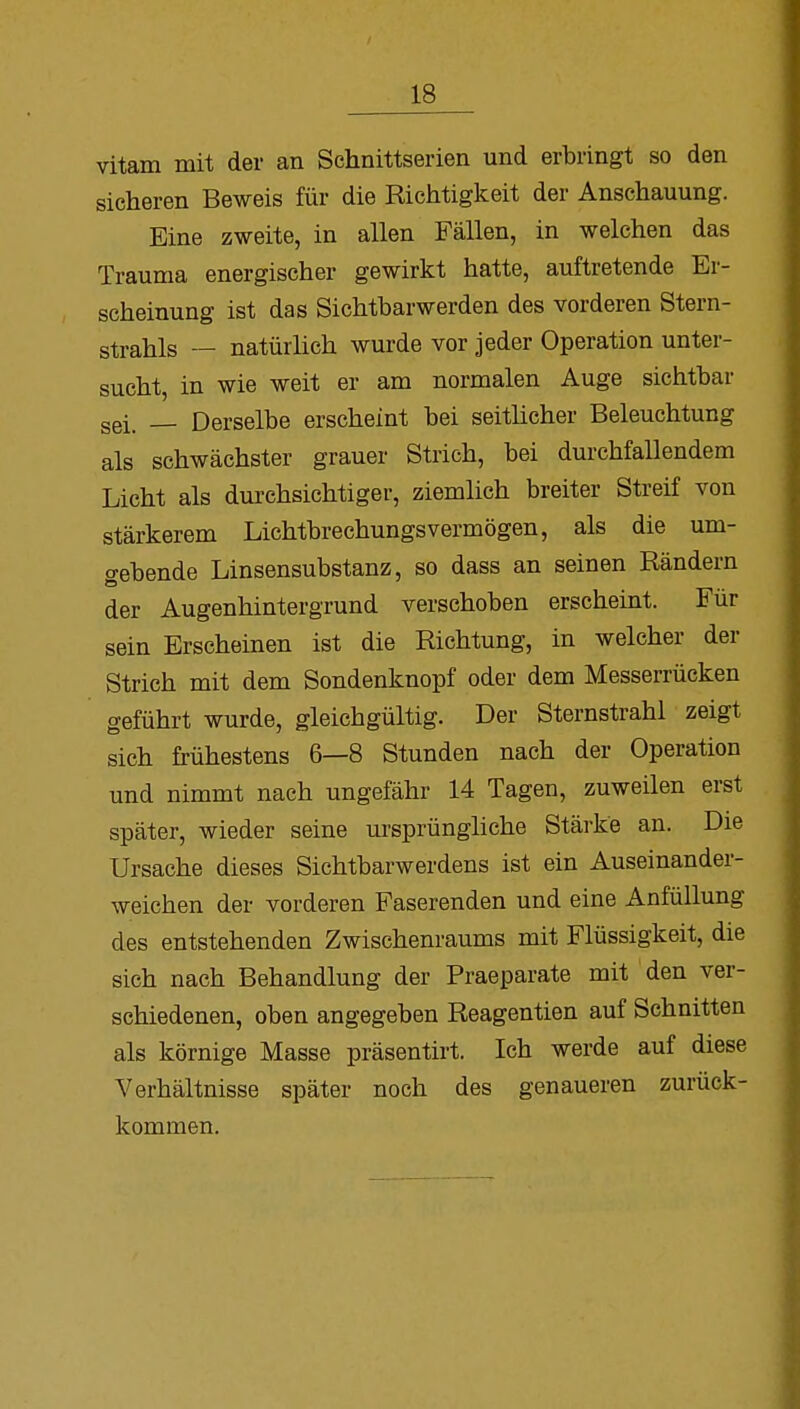 vitam mit der an Schnittserien und erbringt so den sicheren Beweis für die Richtigkeit der Anschauung. Eine zweite, in allen Fällen, in welchen das Trauma energischer gewirkt hatte, auftretende Er- scheinung ist das Sichtbarwerden des vorderen Stern- strahls — natürlich wurde vor jeder Operation unter- sucht, in wie weit er am normalen Auge sichtbar sei, Derselbe erscheint bei seitlicher Beleuchtung als schwächster grauer Strich, bei durchfallendem Licht als durchsichtiger, ziemlich breiter Streif von stärkerem Lichtbrechungsvermögen, als die um- o-ebende Linsensubstanz, so dass an seinen Rändern der Augenhintergrund verschoben erscheint. Für sein Erscheinen ist die Richtung, in welcher der Strich mit dem Sondenknopf oder dem Messerrücken geführt wurde, gleichgültig. Der Sternstrahl zeigt sich frühestens 6—8 Stunden nach der Operation und nimmt nach ungefähr 14 Tagen, zuweilen erst später, wieder seine ursprüngliche Stärke an. Die Ursache dieses Sichtbarwerdens ist ein Auseinander- weichen der vorderen Faserenden und eine Anfüllung des entstehenden Zwischenraums mit Flüssigkeit, die sich nach Behandlung der Praeparate mit den ver- schiedenen, oben angegeben Reagentien auf Schnitten als körnige Masse präsentirt. Ich werde auf diese Verhältnisse später noch des genaueren zurück- kommen.