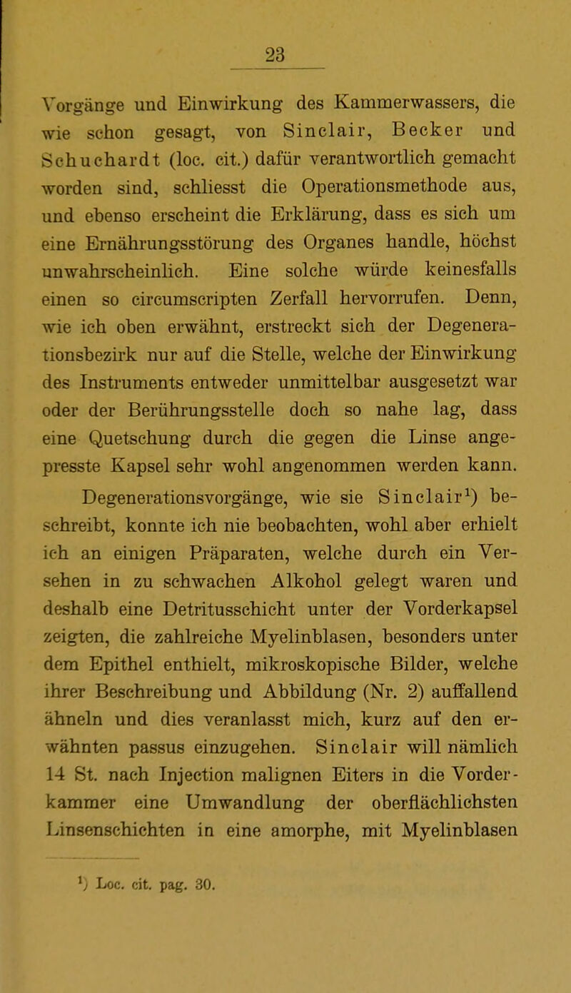 Vorgänge und Einwirkung des Kammerwassers, die wie schon gesagt, von Sinclair, Becker und Schuchardt (loc. eil) dafür verantwortlich gemacht worden sind, schliesst die Operationsmethode aus, und ebenso erscheint die Erklärung, dass es sich um eine Ernährungsstörung des Organes handle, höchst unwahrscheinlich. Eine solche würde keinesfalls einen so circumscripten Zerfall hervorrufen. Denn, wie ich oben erwähnt, erstreckt sich der Degenera- tionsbezirk nur auf die Stelle, welche der Einwirkung des Instruments entweder unmittelbar ausgesetzt war oder der Berührungsstelle doch so nahe lag, dass eine Quetschung durch die gegen die Linse ange- presste Kapsel sehr wohl angenommen werden kann. Degenerationsvorgänge, wie sie Sinclair1) be- schreibt, konnte ich nie beobachten, wohl aber erhielt ich an einigen Präparaten, welche durch ein Ver- sehen in zu schwachen Alkohol gelegt waren und deshalb eine Detritusschicht unter der Vorderkapsel zeigten, die zahlreiche Myelinblasen, besonders unter dem Epithel enthielt, mikroskopische Bilder, welche ihrer Beschreibung und Abbildung (Nr. 2) auffallend ähneln und dies veranlasst mich, kurz auf den er- wähnten passus einzugehen. Sinclair will nämlich 14 St. nach Injection malignen Eiters in die Vorder- kammer eine Umwandlung der oberflächlichsten Linsenschichten in eine amorphe, mit Myelinblasen