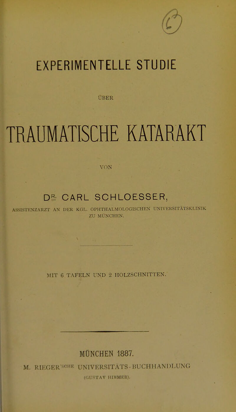 EXPERIMENTELLE STUDIE ÜBER TRAUMATISCHE KATARAKT VON D5? CARL SCHLOESSER, ASSISTENZARZT AN DER KGL. OPHTHALMOLOGISCHEN UNIVERSITÄTSKLINIK ZU MÜNCHEN. MIT ß TAFELN UND 2 HOLZSCHNITTEN. MÜNCHEN 1887. M. RIKGER'S0HE UNIVKRSITÄTS-BUCHHANDLUNG