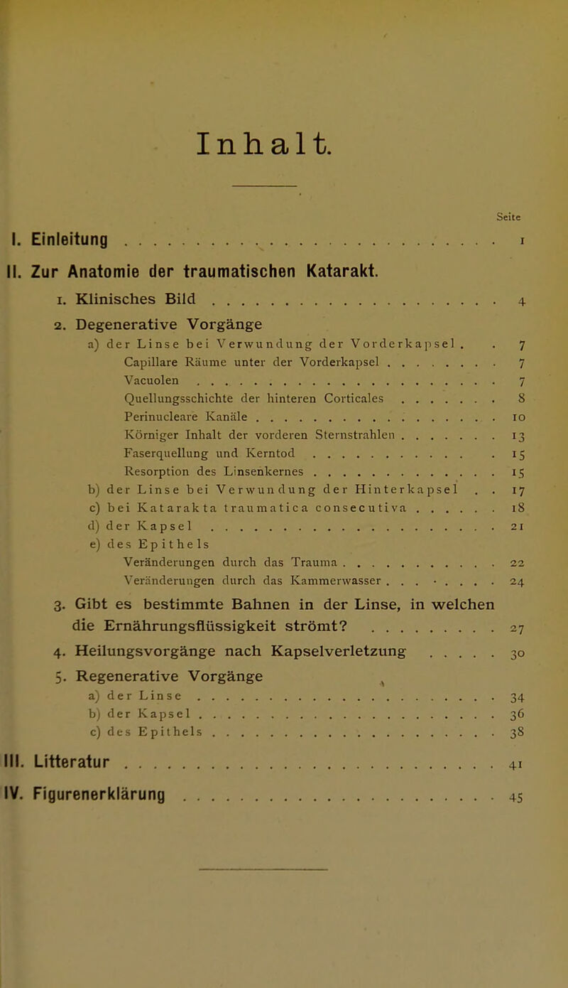 Inhalt. Seite I. Einleitung i II. Zur Anatomie der traumatischen Katarakt. 1. Klinisches Bild 4 2. Degenerative Vorgänge a) der Linse bei Verwundung der Vorderkap sei. . 7 Capillare Räume unter der Vorderkapsel 7 Vacuolen 7 Quellungsschichte der hinteren Corticales 8 Perinucleare Kanäle 10 Körniger Inhalt der vorderen Sternstrahlen 13 Faserquellung und Kerntod . 15 Resorption des Linsenkernes 15 b) der Linse bei Verwundung der Hinter kapsei . . 17 c) bei Katarakta traumatica consecutiva iS d) der Kapsel 21 e) des Epithels Veränderungen durch das Trauma 22 Veränderungen durch das Kammerwasser ... • . . . . 24 3. Gibt es bestimmte Bahnen in der Linse, in welchen die Ernährungsflüssigkeit strömt? 27 4. Heilungsvorgänge nach Kapselverletzung 30 5. Regenerative Vorgänge a) der Linse 34 b) der Kapsel 36 c) des Epithels 38 III. Litteratur 41