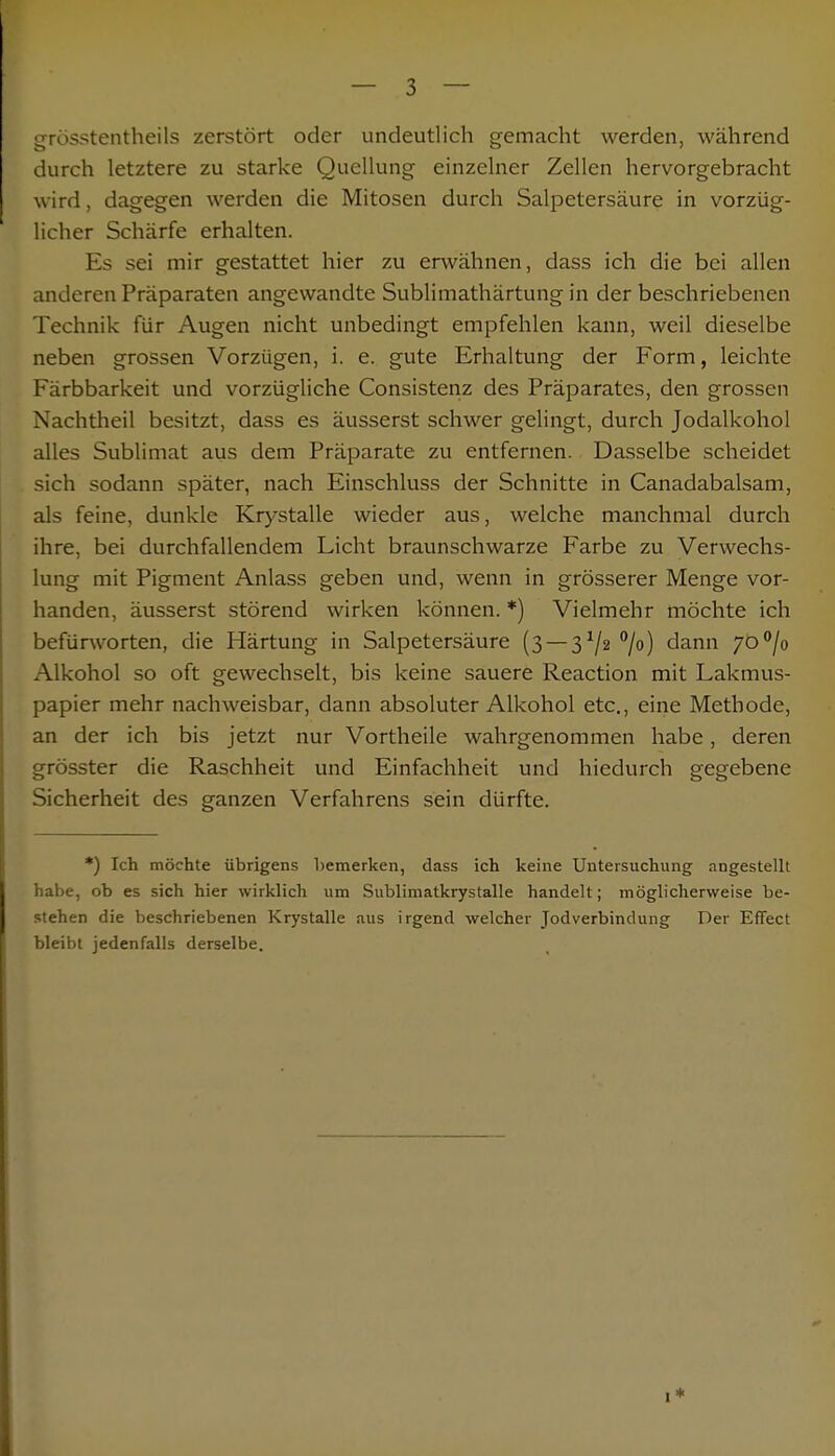 grösstenteils zerstört oder undeutlich gemacht werden, während durch letztere zu starke Quellung einzelner Zellen hervorgebracht wird, dagegen werden die Mitosen durch Salpetersäure in vorzüg- licher Schärfe erhalten. Es sei mir gestattet hier zu erwähnen, dass ich die bei allen anderen Präparaten angewandte Sublimathärtung in der beschriebenen Technik für Augen nicht unbedingt empfehlen kann, weil dieselbe neben grossen Vorzügen, i. e. gute Erhaltung der Form, leichte Färbbarkeit und vorzügliche Consistenz des Präparates, den grossen Nachtheil besitzt, dass es äusserst schwer gelingt, durch Jodalkohol alles Sublimat aus dem Präparate zu entfernen. Dasselbe scheidet sich sodann später, nach Einschluss der Schnitte in Canadabalsam, als feine, dunkle Krystalle wieder aus, welche manchmal durch ihre, bei durchfallendem Licht braunschwarze Farbe zu Verwechs- lung mit Pigment Anlass geben und, wenn in grösserer Menge vor- handen, äusserst störend wirken können. *) Vielmehr möchte ich befürworten, die Härtung in Salpetersäure (3 — 372 °/°) dann 700/o Alkohol so oft gewechselt, bis keine sauere Reaction mit Lakmus- papier mehr nachweisbar, dann absoluter Alkohol etc., eine Methode, an der ich bis jetzt nur Vortheile wahrgenommen habe, deren grösster die Raschheit und Einfachheit und hiedurch gegebene Sicherheit des ganzen Verfahrens sein dürfte. *) Ich möchte übrigens bemerken, dass ich keine Untersuchung angestellt habe, ob es sich hier wirklich um Sublimatkrystalle handelt; möglicherweise be- stehen die beschriebenen Krystalle aus irgend welcher Jodverbindung Der Effect bleibt jedenfalls derselbe.