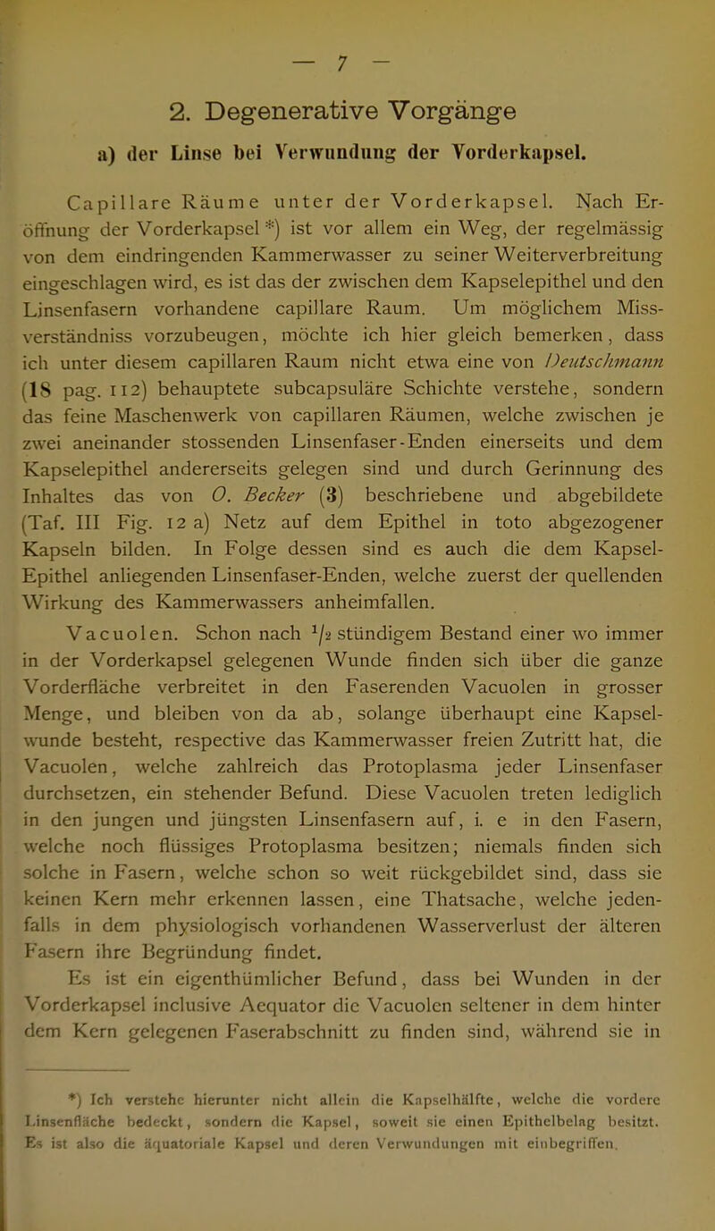 2. Degenerative Vorgänge a) der Linse bei Verwundung der Vorderkapsel. Capillare Räume unter der Vorderkapsel. Nach Er- öffnung der Vorderkapsel *) ist vor allem ein Weg, der regelmässig von dem eindringenden Kammerwasser zu seiner Weiterverbreitung eingeschlagen wird, es ist das der zwischen dem Kapselepithel und den Linsenfasern vorhandene capillare Raum. Um möglichem Miss- verständniss vorzubeugen, möchte ich hier gleich bemerken, dass ich unter diesem capillaren Raum nicht etwa eine von Üeutsclunann (18 pag. 112) behauptete subcapsuläre Schichte verstehe, sondern das feine Maschenwerk von capillaren Räumen, welche zwischen je zwei aneinander stossenden Linsenfaser-Enden einerseits und dem Kapselepithel andererseits gelegen sind und durch Gerinnung des Inhaltes das von 0. Becker (3) beschriebene und abgebildete (Taf. III Fig. 12 a) Netz auf dem Epithel in toto abgezogener Kapseln bilden. In Folge dessen sind es auch die dem Kapsel- Epithel anliegenden Linsenfaser-Enden, welche zuerst der quellenden Wirkung des Kammerwassers anheimfallen. Vacuolen. Schon nach 1jt stündigem Bestand einer wo immer in der Vorderkapsel gelegenen Wunde finden sich über die ganze Vorderfläche verbreitet in den Faserenden Vacuolen in grosser Menge, und bleiben von da ab, solange überhaupt eine Kapsel- wunde besteht, respective das Kammerwasser freien Zutritt hat, die Vacuolen, welche zahlreich das Protoplasma jeder Linsenfaser durchsetzen, ein stehender Befund. Diese Vacuolen treten lediglich in den jungen und jüngsten Linsenfasern auf, i. e in den Fasern, welche noch flüssiges Protoplasma besitzen; niemals finden sich solche in Fasern, welche schon so weit rückgebildet sind, dass sie keinen Kern mehr erkennen lassen, eine Thatsache, welche jeden- falls in dem physiologisch vorhandenen Wasserverlust der älteren Fasern ihre Begründung findet. Es ist ein eigenthümlicher Befund, dass bei Wunden in der Vorderkapsel inclusive Aequator die Vacuolen seltener in dem hinter dem Kern gelegenen Faserabschnitt zu finden sind, während sie in *) Ich verstehe hierunter nicht allein die Kapselhälfte, welche die vordere Linsenfläche bedeckt, sondern die Kapsel, soweit sie einen Epithclbelng besitzt. Es ist also die äquatoriale Kapsel und deren Verwundungen mit einbegriffen.