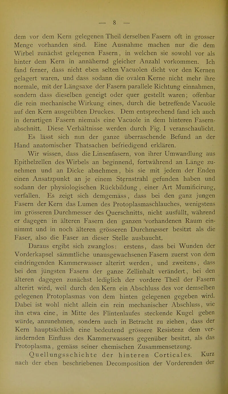 dem vor dem Kern gelegenen Theil derselben Fasern oft in grosser Menge vorhanden sind. Eine Ausnahme machen nur die dem Wirbel zunächst gelegenen Fasern, in welchen sie sowohl vor als hinter dem Kern in annähernd gleicher Anzahl vorkommen. Ich fand ferner, dass nicht eben selten Vacuolen dicht vor den Kernen gelagert waren, und dass sodann die ovalen Kerne nicht mehr ihre normale, mit der Längsaxe der Fasern parallele Richtung einnahmen, sondern dass dieselben geneigt oder quer gestellt waren; offenbar die rein mechanische Wirkung eines, durch die betreffende Vacuöle auf den Kern ausgeübten Druckes. Dem entsprechend fand ich auch in derartigen Fasern niemals eine Vacuole in dem hinteren Fasern- abschnitt. Diese Verhältnisse werden durch Fig. I veranschaulicht. Es lässt sich nun der ganze überraschende Befund an der Hand anatomischer Thatsachen befriedigend erklären. Wir wissen, dass die Linsenfasern, von ihrer Umwandlung aus Epithelzellen des Wirbels an beginnend, fortwährend an Länge zu- nehmen und an Dicke abnehmen, bis sie mit jedem der Enden einen Ansatzpunkt an je einem Sternstrahl gefunden haben und sodann der physiologischen Rückbildung , einer Art Mumificirung, verfallen. Es zeigt sich demgemäss, dass bei den ganz jungen Fasern der Kern das Lumen des Protoplasmaschlauches, wenigstens im grösseren Durchmesser des Querschnitts, nicht ausfüllt, während er dagegen in älteren Fasern den ganzen vorhandenen Raum ein- nimmt und in noch älteren grösseren Durchmesser besitzt als die Faser, also die Faser an dieser Stelle ausbaucht. Daraus ergibt sich zwanglos: erstens, dass bei Wunden der Vorderkapsel sämmtliche unausgewachsenen Fasern zuerst von dem eindringenden Kammerwasser alterirt werden, und zweitens, dass bei den jüngsten Fasern der ganze Zellinhalt verändert, bei den älteren dagegen zunächst lediglich der vordere Theil der Fasern alterirt wird, weil durch den Kern ein Abschluss des vor demselben gelegenen Protoplasmas von dem hinten gelegenen gegeben wird. Dabei ist wohl nicht allein ein rein mechanischer Abschluss, wie ihn etwa eine, in Mitte des Flintenlaufes steckende Kugel geben würde, anzunehmen, sondern auch in Betracht zu ziehen, dass der Kern hauptsächlich eine bedeutend grössere Resistenz dem ver- ändernden Einfluss des Kammerwassers sresrenüber besitzt, als das Protoplasma, gemäss seiner chemischen Zusammensetzung. Quellungsschichte der hinteren Corticales. Kurz nach der eben beschriebenen Decomposition der Vorderenden der