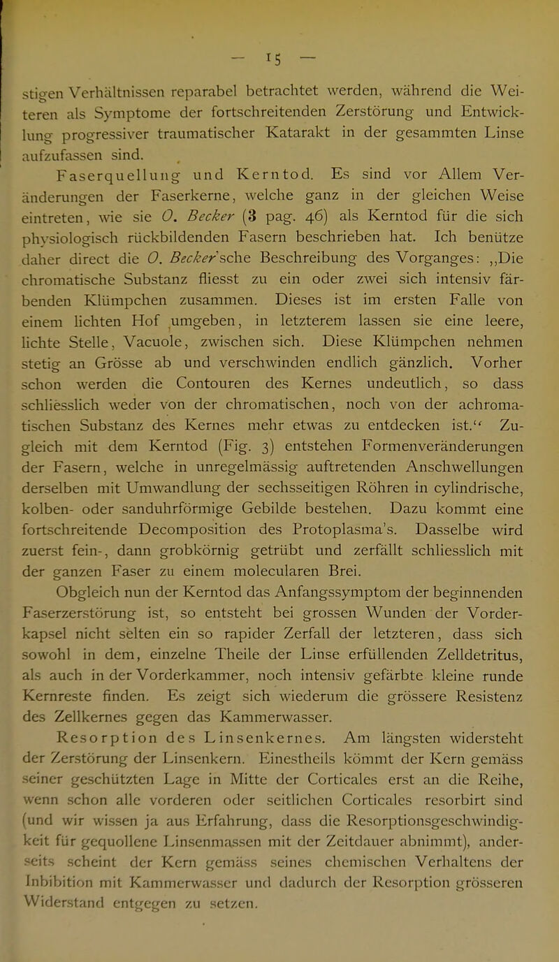 stio-en Verhältnissen reparabel betrachtet werden, während die Wei- teren als Symptome der fortschreitenden Zerstörung und Entwick- lung progressiver traumatischer Katarakt in der gesammten Linse aufzufassen sind. Faserquellung und Kerntod. Es sind vor Allem Ver- änderungen der Faserkerne, welche ganz in der gleichen Weise eintreten, wie sie 0. Becker (3 pag. 46) als Kerntod für die sich physiologisch rückbildenden Fasern beschrieben hat. Ich benütze daher direct die 0. Beckersehe Beschreibung des Vorganges: „Die chromatische Substanz fliesst zu ein oder zwei sich intensiv fär- benden Klümpchen zusammen. Dieses ist im ersten Falle von einem lichten Hof umgeben, in letzterem lassen sie eine leere, lichte Stelle, Vacuole, zwischen sich. Diese Klümpchen nehmen stetig an Grösse ab und verschwinden endlich gänzlich. Vorher schon werden die Contouren des Kernes undeutlich, so dass schliesslich weder von der chromatischen, noch von der achroma- tischen Substanz des Kernes mehr etwas zu entdecken ist. Zu- gleich mit dem Kerntod (Fig. 3) entstehen Formenveränderungen der Fasern, welche in unregelmässig auftretenden Anschwellungen derselben mit Umwandlung der sechsseitigen Röhren in cylindrische, kolben- oder sanduhrförmige Gebilde bestehen. Dazu kommt eine fortschreitende Decomposition des Protoplasma's. Dasselbe wird zuerst fein-, dann grobkörnig getrübt und zerfällt schliesslich mit der ganzen Faser zu einem molecularen Brei. Obgleich nun der Kerntod das Anfangssymptom der beginnenden Faserzerstörung ist, so entsteht bei grossen Wunden der Vorder- kapsel nicht selten ein so rapider Zerfall der letzteren, dass sich sowohl in dem, einzelne Theile der Linse erfüllenden Zelldetritus, als auch in der Vorderkammer, noch intensiv gefärbte kleine runde Kernreste finden. Es zeigt sich wiederum die grössere Resistenz des Zellkernes gegen das Kammerwasser. Resorption des Linsenkernes. Am längsten widersteht der Zerstörung der Linsenkern. Einestheils kömmt der Kern gemäss seiner geschützten Lage in Mitte der Corticales erst an die Reihe, wenn schon alle vorderen oder seitlichen Corticales resorbirt sind (und wir wissen ja aus Erfahrung, dass die Resorptionsgeschwindig- keit für gequollene Linsenmassen mit der Zeitdauer abnimmt), ander- seits scheint der Kern gemäss seines chemischen Verhaltens der Inhibition mit Kammerwasser und dadurch der Resorption grösseren Widerstand entgegen zu setzen.