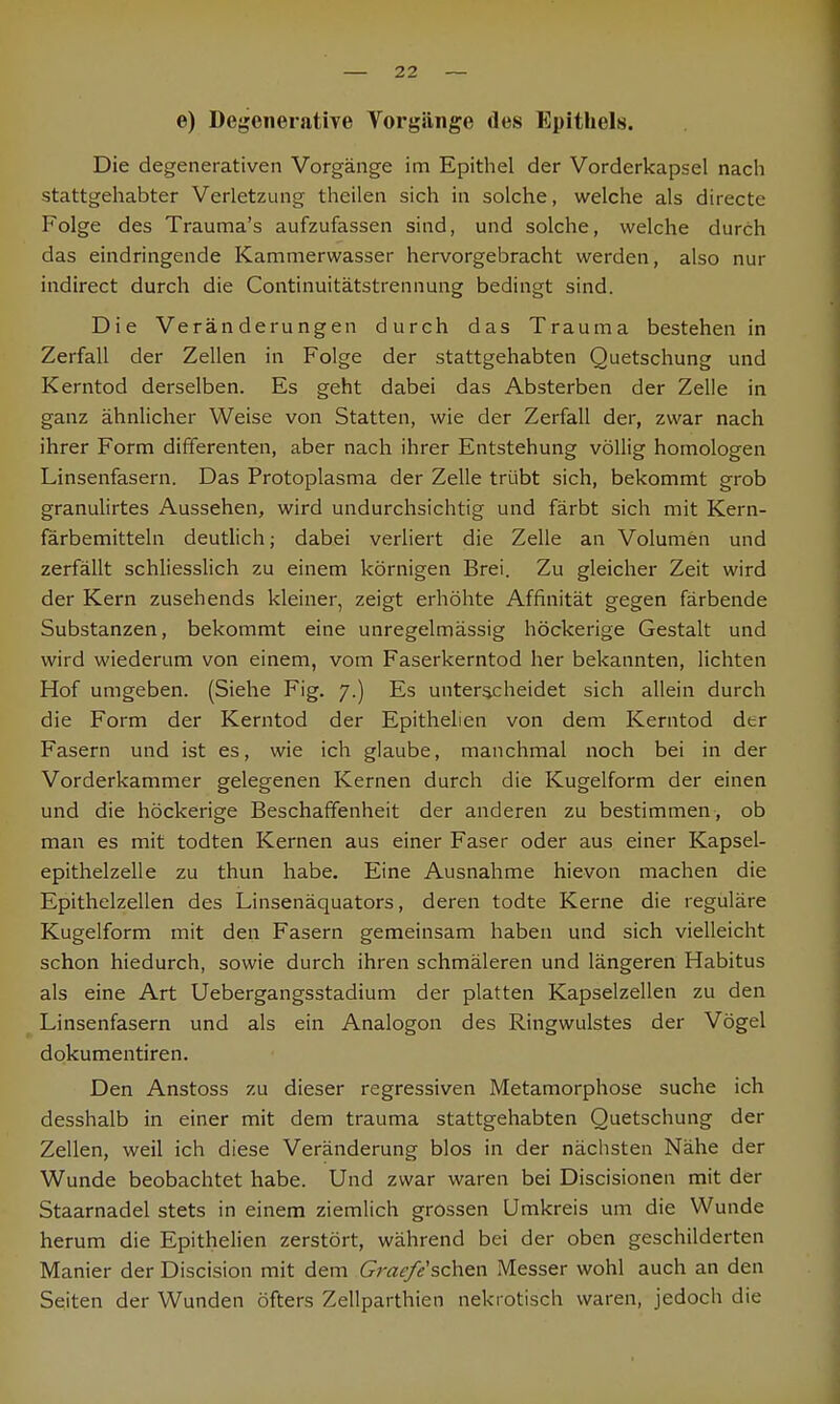 e) Degenerative Vorgänge des Epithels. Die degenerativen Vorgänge im Epithel der Vorderkapsel nach stattgehabter Verletzung theilen sich in solche, welche als directe Folge des Trauma's aufzufassen sind, und solche, welche durch das eindringende Kammerwasser hervorgebracht werden, also nur indirect durch die Continuitätstrennung bedingt sind. Die Veränderungen durch das Trauma bestehen in Zerfall der Zellen in Folge der stattgehabten Quetschung und Kerntod derselben. Es geht dabei das Absterben der Zelle in ganz ähnlicher Weise von Statten, wie der Zerfall der, zwar nach ihrer Form differenten, aber nach ihrer Entstehung völlig homologen Linsenfasern. Das Protoplasma der Zelle trübt sich, bekommt grob granulirtes Aussehen, wird undurchsichtig und färbt sich mit Kern- färbemitteln deutlich; dabei verliert die Zelle an Volumen und zerfällt schliesslich zu einem körnigen Brei. Zu gleicher Zeit wird der Kern zusehends kleiner, zeigt erhöhte Affinität gegen färbende Substanzen, bekommt eine unregelmässig höckerige Gestalt und wird wiederum von einem, vom Faserkerntod her bekannten, lichten Hof umgeben. (Siehe Fig. 7.) Es unterscheidet sich allein durch die Form der Kerntod der Epithelien von dem Kerntod der Fasern und ist es, wie ich glaube, manchmal noch bei in der Vorderkammer gelegenen Kernen durch die Kugelform der einen und die höckerige Beschaffenheit der anderen zu bestimmen, ob man es mit todten Kernen aus einer Faser oder aus einer Kapsel- epithelzelle zu thun habe. Eine Ausnahme hievon machen die Epithelzellen des Linsenäquators, deren todte Kerne die reguläre Kugelform mit den Fasern gemeinsam haben und sich vielleicht schon hiedurch, sowie durch ihren schmäleren und längeren Habitus als eine Art Uebergangsstadium der platten Kapselzellen zu den Linsenfasern und als ein Analogon des Ringwulstes der Vögel dokumentiren. Den Anstoss zu dieser regressiven Metamorphose suche ich desshalb in einer mit dem trauma stattgehabten Quetschung der Zellen, weil ich diese Veränderung blos in der nächsten Nähe der Wunde beobachtet habe. Und zwar waren bei Discisionen mit der Staarnadel stets in einem ziemlich grossen Umkreis um die Wunde herum die Epithelien zerstört, während bei der oben geschilderten Manier der Discision mit dem Gracfe'schen Messer wohl auch an den Seiten der Wunden öfters Zellparthien nekrotisch waren, jedoch die