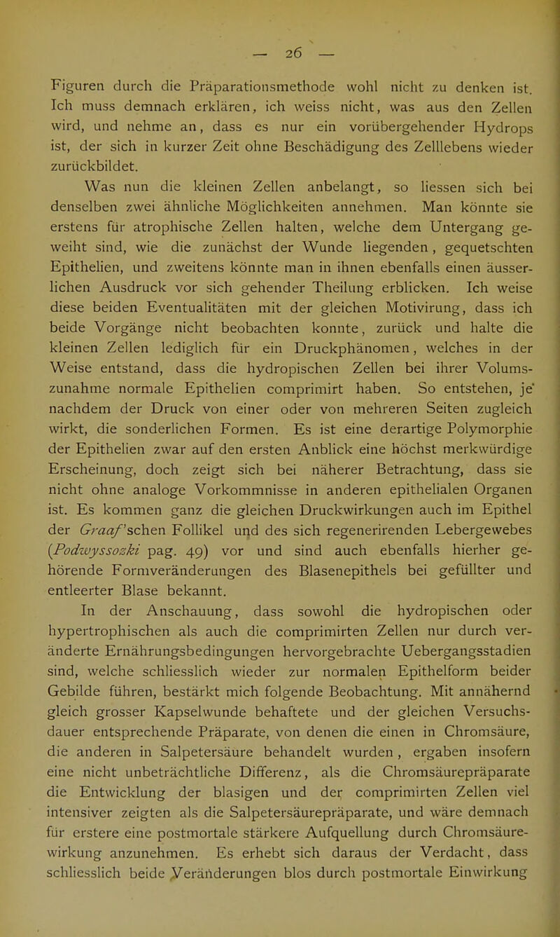 Figuren durch die Präparationsmethode wohl nicht zu denken ist. Ich muss demnach erklären, ich weiss nicht, was aus den Zellen wird, und nehme an, dass es nur ein vorübergehender Hydrops ist, der sich in kurzer Zeit ohne Beschädigung des Zelllebens wieder zurückbildet. Was nun die kleinen Zellen anbelangt, so Hessen sich bei denselben zwei ähnliche Möglichkeiten annehmen. Man könnte sie erstens für atrophische Zellen halten, welche dem Untergang ge- weiht sind, wie die zunächst der Wunde liegenden , gequetschten Epithelien, und zweitens könnte man in ihnen ebenfalls einen äusser- lichen Ausdruck vor sich gehender Theilung erblicken. Ich weise diese beiden Eventualitäten mit der gleichen Motivirung, dass ich beide Vorgänge nicht beobachten konnte, zurück und halte die kleinen Zellen lediglich für ein Druckphänomen, welches in der Weise entstand, dass die hydropischen Zellen bei ihrer Volums- zunahme normale Epithelien comprimirt haben. So entstehen, je nachdem der Druck von einer oder von mehreren Seiten zugleich wirkt, die sonderlichen Formen. Es ist eine derartige Polymorphie der Epithelien zwar auf den ersten Anblick eine höchst merkwürdige Erscheinung, doch zeigt sich bei näherer Betrachtung, dass sie nicht ohne analoge Vorkommnisse in anderen epithelialen Organen ist. Es kommen ganz die gleichen Druckwirkungen auch im Epithel der Graafschen Follikel und des sich regenerirenden Lebergewebes [Podzuyssozki pag. 49) vor und sind auch ebenfalls hierher ge- hörende Formveränderungen des Blasenepithels bei gefüllter und entleerter Blase bekannt. In der Anschauung, dass sowohl die hydropischen oder hypertrophischen als auch die comprimirten Zellen nur durch ver- änderte Ernährungsbedingungen hervorgebrachte Uebergangsstadien sind, welche schliesslich wieder zur normalen Epithelform beider Gebilde führen, bestärkt mich folgende Beobachtung. Mit annähernd gleich grosser Kapselwunde behaftete und der gleichen Versuchs- dauer entsprechende Präparate, von denen die einen in Chromsäure, die anderen in Salpetersäure behandelt wurden, ergaben insofern eine nicht unbeträchtliche Differenz, als die Chromsäurepräparate die Entwicklung der blasigen und der comprimirten Zellen viel intensiver zeigten als die Salpetersäurepräparate, und wäre demnach für erstere eine postmortale stärkere Aufquellung durch Chromsäure- wirkung anzunehmen. Es erhebt sich daraus der Verdacht, dass schliesslich beide Veränderungen blos durch postmortale Einwirkung