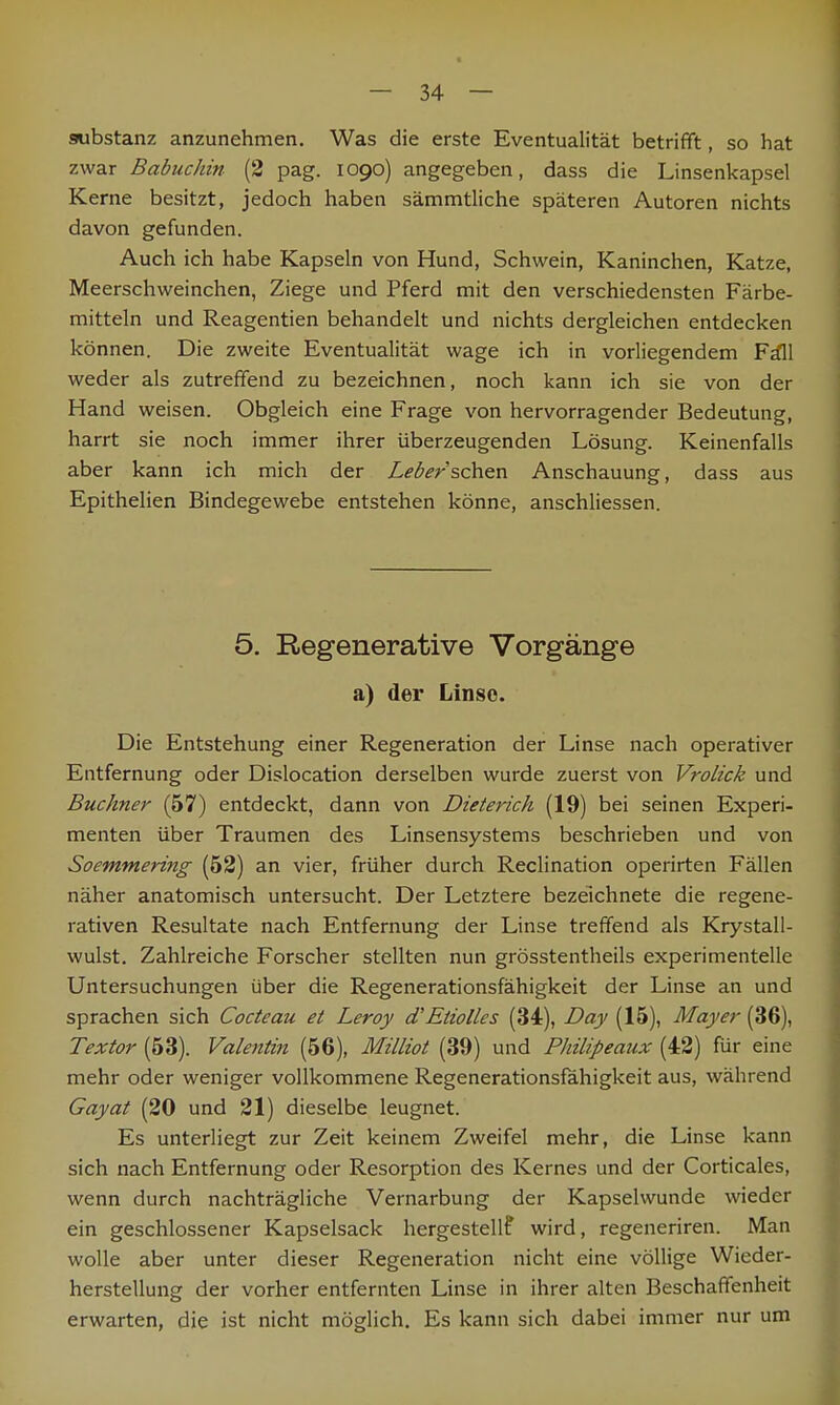 Substanz anzunehmen. Was die erste Eventualität betrifft, so hat zwar Babuchin (2 pag. 1090) angegeben, dass die Linsenkapsel Kerne besitzt, jedoch haben sämmtliche späteren Autoren nichts davon gefunden. Auch ich habe Kapseln von Hund, Schwein, Kaninchen, Katze, Meerschweinchen, Ziege und Pferd mit den verschiedensten Färbe- mitteln und Reagentien behandelt und nichts dergleichen entdecken können. Die zweite Eventualität wage ich in vorliegendem Fall weder als zutreffend zu bezeichnen, noch kann ich sie von der Hand weisen. Obgleich eine Frage von hervorragender Bedeutung, harrt sie noch immer ihrer überzeugenden Lösung. Keinenfalls aber kann ich mich der Leber sehen Anschauung, dass aus Epithelien Bindegewebe entstehen könne, anschliessen. 5. Regenerative Vorgänge a) der Linse. Die Entstehung einer Regeneration der Linse nach operativer Entfernung oder Dislocation derselben wurde zuerst von Vrolick und Buchner (57) entdeckt, dann von Dieterich (19) bei seinen Experi- menten über Traumen des Linsensystems beschrieben und von Soemmering (52) an vier, früher durch Reclination operirten Fällen näher anatomisch untersucht. Der Letztere bezeichnete die regene- rativen Resultate nach Entfernung der Linse treffend als Krystall- wulst. Zahlreiche Forscher stellten nun grösstentheils experimentelle Untersuchungen über die Regenerationsfähigkeit der Linse an und sprachen sich Cocteau et Leroy d'Etiolles (34), Day (15), Mayer (36), Textor (53). Valentin (56), Milliot (39) und Philipeaux (42) für eine mehr oder weniger vollkommene Regenerationsfähigkeit aus, während Gayat (20 und 21) dieselbe leugnet. Es unterliegt zur Zeit keinem Zweifel mehr, die Linse kann sich nach Entfernung oder Resorption des Kernes und der Corticales, wenn durch nachträgliche Vernarbung der Kapselwunde wieder ein geschlossener Kapselsack hergestellf wird, regeneriren. Man wolle aber unter dieser Regeneration nicht eine völlige Wieder- herstellung der vorher entfernten Linse in ihrer alten Beschaffenheit erwarten, die ist nicht möglich. Es kann sich dabei immer nur um