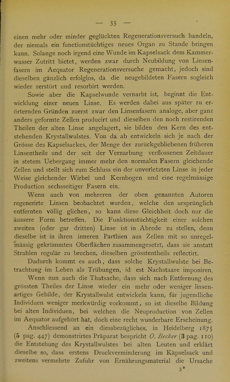 einen mehr oder minder geglückten Regenerationsversuch handeln, der niemals ein functionstüchtiges neues Organ zu Stande bringen kann. Solange noch irgend eine Wunde im Kapselsack dem Kammer- wasser Zutritt bietet, werden zwar durch Neubildung von Linsen- fasern im Aequator Regenerationsversuche gemacht, jedoch sind dieselben gänzlich erfolglos, da die neugebildeten Fasern sogleich wieder zerstört und resorbirt werden. Sowie aber die Kapselwunde vernarbt ist, beginnt die Ent- wicklung einer neuen Linse. Es werden dabei aus später zu er- örternden Gründen zuerst zwar den Linsenfasern analoge, aber ganz anders geformte Zellen producirt und dieselben den noch restirenden Theilen der alten Linse angelagert, sie bilden den Kern des ent- stehenden Krystallwulstes. Von da ab entwickeln sich je nach der Grösse des Kapselsackes, der Menge der zurückgebliebenen früheren Linsentheile und der seit der Vernarbung verflossenen Zeitdauer in stetem Uebergang immer mehr den normalen Fasern gleichende Zellen und stellt sich zum Schluss ein der unverletzten Linse in jeder Weise gleichender Wirbel und Kernbogen und eine regelmässige Production sechsseitiger Fasern ein. Wenn auch von mehreren der oben genannten Autoren regenerirte Linsen beobachtet wurden, welche den ursprünglich entfernten völlig glichen, so kann diese Gleichheit doch nur die äussere Form betreffen. Die Funktionstüchtigkeit einer solchen zweiten (oder gar dritten) Linse ist in Abrede zu stellen, denn dieselbe ist in ihren inneren Parthien aus Zellen mit so unregel- mässig gekrümmten Oberflächen zusammengesetzt, dass sie anstatt Strahlen regulär zu brechen, dieselben grösstentheils reflectirt. Dadurch kommt es auch, dass solche Krystallwulste bei Be- trachtung im Leben als Trübungen, id est Nachstaare imponiren. Wenn nun auch die Thatsache, dass sich nach Entfernung des grössten Theiles der Linse wieder ein mehr oder weniger linsen- artiges Gebilde, der Krystallwulst entwickeln kann, für jugendliche Individuen weniger merkwürdig vorkommt, so ist dieselbe Bildung bei alten Individuen, bei welchen die Neuproduction von Zellen im Aequator aufgehört hat, doch eine recht wunderbare Erscheinung. Anschliessend an ein diessbezügliches, in Heidelberg 1875 (5 pag. 447) demonstrirtes Präparat bespricht 0. Becker (3 pag. 110) die Entstehung des Krystallwulstes bei alten Leuten und erklärt dieselbe so, dass erstens Druckverminderung im Käpselsack und zweitens vermehrte Zufuhr von Ernährungsmaterial die Ursache 3*