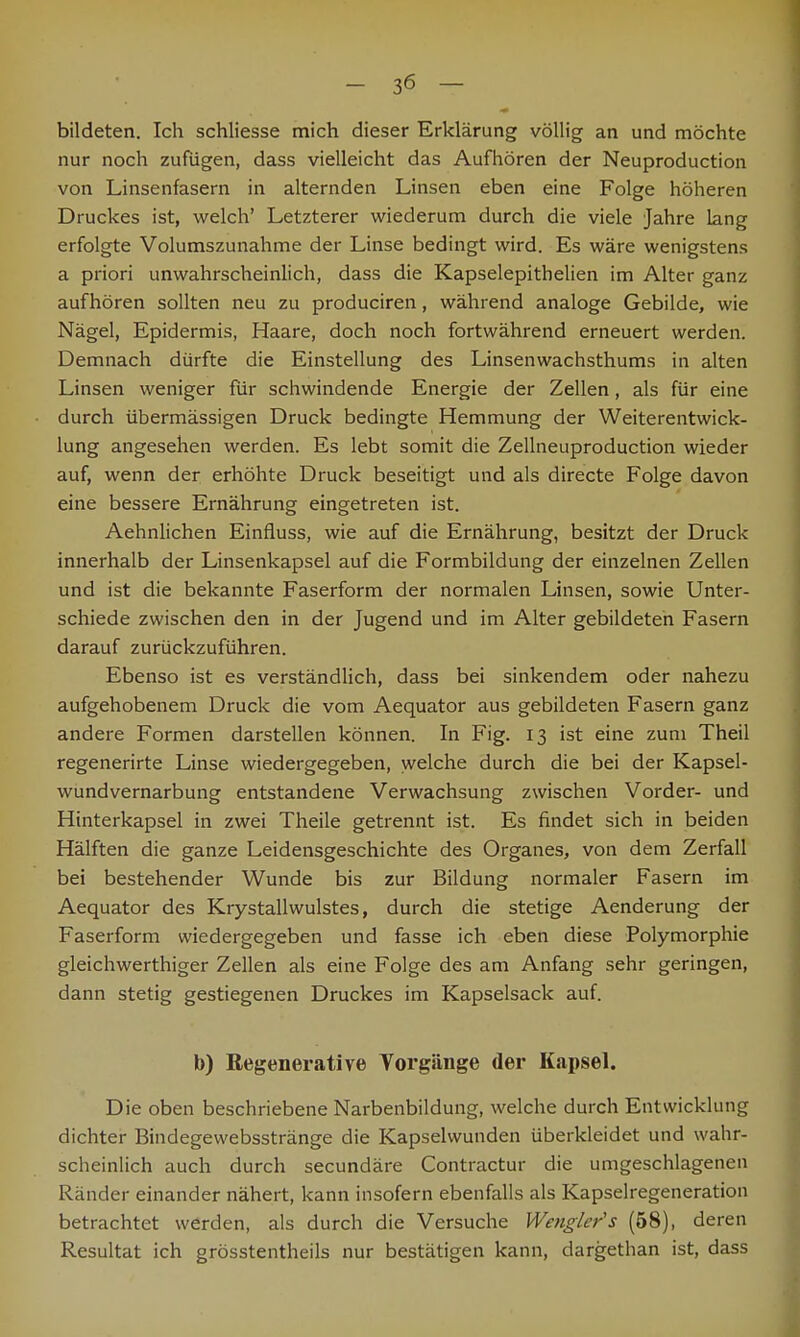 bildeten. Ich schliesse mich dieser Erklärung völlig an und möchte nur noch zufügen, dass vielleicht das Aufhören der Neuproduction von Linsenfasern in alternden Linsen eben eine Folge höheren Druckes ist, welch' Letzterer wiederum durch die viele Jahre lang erfolgte Volumszunahme der Linse bedingt wird. Es wäre wenigstens a priori unwahrscheinlich, dass die Kapselepithelien im Alter ganz aufhören sollten neu zu produciren, während analoge Gebilde, wie Nägel, Epidermis, Haare, doch noch fortwährend erneuert werden. Demnach dürfte die Einstellung des Linsenwachsthums in alten Linsen weniger für schwindende Energie der Zellen, als für eine durch übermässigen Druck bedingte Hemmung der Weiterentwick- lung angesehen werden. Es lebt somit die Zellneuproduction wieder auf, wenn der erhöhte Druck beseitigt und als directe Folge davon eine bessere Ernährung eingetreten ist. Aehnlichen Einfluss, wie auf die Ernährung, besitzt der Druck innerhalb der Linsenkapsel auf die Formbildung der einzelnen Zellen und ist die bekannte Faserform der normalen Linsen, sowie Unter- schiede zwischen den in der Jugend und im Alter gebildeten Fasern darauf zurückzuführen. Ebenso ist es verständlich, dass bei sinkendem oder nahezu aufgehobenem Druck die vom Aequator aus gebildeten Fasern ganz andere Formen darstellen können. In Fig. 13 ist eine zum Theil regenerirte Linse wiedergegeben, welche durch die bei der Kapsel- wundvernarbung entstandene Verwachsung zwischen Vorder- und Hinterkapsel in zwei Theile getrennt ist. Es findet sich in beiden Hälften die ganze Leidensgeschichte des Organes, von dem Zerfall bei bestehender Wunde bis zur Bildung normaler Fasern im Aequator des Krystallwulstes, durch die stetige Aenderung der Faserform wiedergegeben und fasse ich eben diese Polymorphie gleichwertiger Zellen als eine Folge des am Anfang sehr geringen, dann stetig gestiegenen Druckes im Kapselsack auf. b) Regenerative Vorgänge der Kapsel. Die oben beschriebene Narbenbildung, welche durch Entwicklung dichter Bindegewebsstränge die Kapselwunden überkleidet und wahr- scheinlich auch durch secundäre Contractur die umgeschlagenen Ränder einander nähert, kann insofern ebenfalls als Kapselregeneration betrachtet werden, als durch die Versuche Wengler's (58), deren Resultat ich grösstenteils nur bestätigen kann, dargethan ist, dass