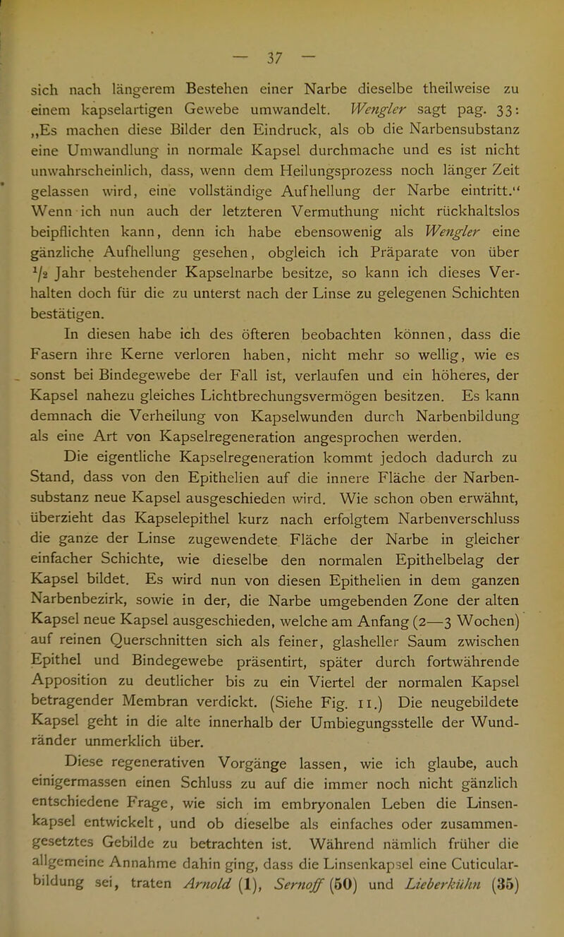 sich nach längerem Bestehen einer Narbe dieselbe theilweise zu einem kapselartigen Gewebe umwandelt. Wengler sagt pag. 33: „Es machen diese Bilder den Eindruck, als ob die Narbensubstanz eine Umwandlung in normale Kapsel durchmache und es ist nicht unwahrscheinlich, dass, wenn dem Heilungsprozess noch länger Zeit gelassen wird, eine vollständige Aufhellung der Narbe eintritt. Wenn ich nun auch der letzteren Vermuthung nicht rückhaltslos beipflichten kann, denn ich habe ebensowenig als Wengler eine gänzliche Aufhellung gesehen, obgleich ich Präparate von über J/2 Jahr bestehender Kapselnarbe besitze, so kann ich dieses Ver- halten doch für die zu unterst nach der Linse zu gelegenen Schichten bestätigen. In diesen habe ich des öfteren beobachten können, dass die Fasern ihre Kerne verloren haben, nicht mehr so wellig, wie es _ sonst bei Bindegewebe der Fall ist, verlaufen und ein höheres, der Kapsel nahezu gleiches Lichtbrechungsvermögen besitzen. Es kann demnach die Verheilung von Kapselwunden durch Narbenbildung als eine Art von Kapselregeneration angesprochen werden. Die eigentliche Kapselregeneration kommt jedoch dadurch zu Stand, dass von den Epithelien auf die innere Fläche der Narben- substanz neue Kapsel ausgeschieden wird. Wie schon oben erwähnt, überzieht das Kapselepithel kurz nach erfolgtem Narbenverschluss die ganze der Linse zugewendete Fläche der Narbe in gleicher einfacher Schichte, wie dieselbe den normalen Epithelbelag der Kapsel bildet. Es wird nun von diesen Epithelien in dem ganzen Narbenbezirk, sowie in der, die Narbe umgebenden Zone der alten Kapsel neue Kapsel ausgeschieden, welche am Anfang (2—3 Wochen) auf reinen Querschnitten sich als feiner, glasheller Saum zwischen Epithel und Bindegewebe präsentirt, später durch fortwährende Apposition zu deutlicher bis zu ein Viertel der normalen Kapsel betragender Membran verdickt. (Siehe Fig. 11.) Die neugebildete Kapsel geht in die alte innerhalb der Umbiegungsstelle der Wund- ränder unmerklich über. Diese regenerativen Vorgänge lassen, wie ich glaube, auch einigermassen einen Schluss zu auf die immer noch nicht gänzlich entschiedene Frage, wie sich im embryonalen Leben die Linsen- kapsel entwickelt, und ob dieselbe als einfaches oder zusammen- gesetztes Gebilde zu betrachten ist. Während nämlich früher die allgemeine Annahme dahin ging, dass die Linsenkapsel eine Cuticular- bildung sei, traten Arnold (1), Sernoff (50) und Lieberkühn (35)