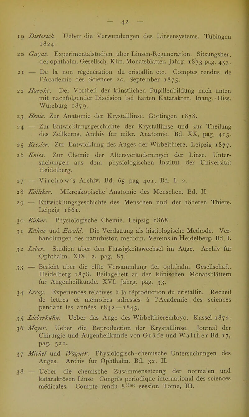 19 Dieterich. Ueber die Verwundungen des Linsensystems. Tübingen 1824. 20 Gayat. Experimentalstudien über Linsen-Regeneration. Sitzungsber. der ophthalm. Gesellsch. Klin. Monatsblätter. Jahrg. 1873 pag. 453. 21 — De la non rdgeneration du cristallin etc. Comptes rendus de l'Academie des Sciences 20. September 1875. 22 Harpke. Der Vortheil der künstlichen Pupillenbildung nach unten mit nachfolgender Discision bei harten Katarakten. Inaug. -Diss. Würzburg 1879. 23 Henle. Zur Anatomie der Krystalllinse. Göttingen 1878. 24 — Zur Entwicklungsgeschichte der Krystalllinse und zur Theilung des Zellkerns. Archiv für mikr. Anatomie. Bd. XX, pag. 413. 25 Kessler. Zur Entwicklung des Auges der Wirbelthiere. Leipzig 1877. 26 Knies. Zur Chemie der Altersveränderungen der Linse. Unter- suchungen aus dem physiologischen Institut der Universität Heidelberg. 27 — Virchow's Archiv. Bd. 65 pag 401, Bd. I. 2. 28 Kölliker. Mikroskopische Anatomie des Menschen. Bd. II. 29 — Entwicklungsgeschichte des Menschen und der höheren Thiere. Leipzig 1861. 30 Kühne. Physiologische Chemie. Leipzig 1868. 31 Kühne und Ewald. Die Verdauung als histiologische Methode. Ver- handlungen des naturhistor. medicin. Vereins in Heidelberg. Bd. I. 32 Leber. Studien über den Flüssigkeitswechsel im Auge. Archiv für Ophthalm. XLX. 2. pag. 87. 33 — Bericht über die elfte Versammlung der ophthalm. Gesellschaft. Heidelberg 1878. Beilageheft zu den klinischen Monatsblättern für Augenheilkunde. XVI. Jahrg. pag. 33. 34 Leroy. Experiences relatives ä la reproduction du cristallin. Recueil de lettres et memoires adresses ä l'Academie des sciences pendant les annees 1842 —1843. 35 Lieberkühn. Ueber das Auge des Wirbelthierembryo. Kassel 1872. 36 Mayer. Ueber die Reproduction der Krystalllinse. Journal der Chirurgie und Augenheilkunde von Gräfe und Walther Bd. 17, pag. 521. 37 Michel und Wagner. Physiologisch-chemische Untersuchungen des Auges. Archiv für Ophthalm. Bd. 32. II. 38 — Ueber die chemische Zusammensetzung der normalen und kataraktösen Linse. Congres periodique international des sciences mödicales. Compte rendu 8iime Session Tome, III.