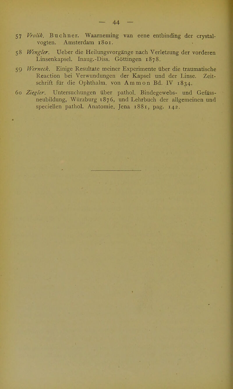 57 Vrolik. Buchner. Waarneming van eene entbinding der crystal- vogten. Amsterdam 1801. 58 Wengler. Ueber die Heilungsvorgänge nach Verletzung der vorderen Linsenkapsel. Inaug.-Diss. Göttingen 1878. 59 Wer neck. Einige Resultate meiner Experimente über die traumatische Reaction bei Verwundungen der Kapsel und der Linse. Zeit- schrift für die Ophthalm. von Ammon Bd. IV 1834. 60 Ziegler. Untersuchungen über pathol. Bindegewebs- und Gefäss- neubildung, Würzburg 1876, und Lehrbuch der allgemeinen und speciellen pathol. Anatomie. Jena i88r, pag. 142.