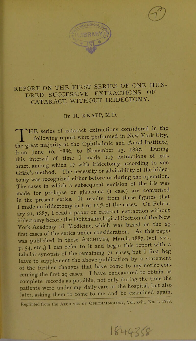 REPORT ON THE FIRST SERIES OF ONE HUN- DRED SUCCESSIVE EXTRACTIONS OF CATARACT, WITHOUT IRIDECTOMY. By H. KNAPP, M.D. THE series of cataract extractions considered in the following report were performed in New York City, the great majority at the Ophthalmic and Aural Institute, from June 10, 1886, to November 13, 1887. During this interval of time I made 117 extractions of cat- aract, among which 17 with iridectomy, according to von Grafe's method. The necessity or advisability of the iridec- tomy was recognized either before or during the operation. The cases in which a subsequent excision of the ins was made for prolapse or glaucoma (1 case) are comprised in the present series. It results from these figures that I made an iridectomy in \ or 15 % of the cases. On Febru- ary 21 1887, I read a paper on cataract extraction without iridectomy before the Ophthalmologic^ Section of the New York Academy of Medicine, which was based on the 29 first cases of the series under consideration. As this paper was published in these ARCHIVES, March, 1887, (vol. xvi., p. 54, etc.,) I can refer to it and begin this report with a tabular synopsis of the remaining 71 cases, but I first beg leave to supplement the above publication by a statement of the further changes that have come to my notice con- cerning the first 29 cases. I have endeavored to obtain as complete records as possible, not only during the time the patients were under my daily care at the hospital, but also later, asking them to come to me and be examined again,