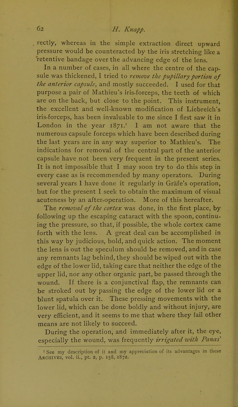 rectly, whereas in the simple extraction direct upward pressure would be counteracted by the iris stretching like a retentive bandage over the advancing edge of the lens. In a number of cases, in all where the centre of the cap- sule was thickened, I tried to remove the pupillary portion of the anterior capsule, and mostly succeeded. I used for that purpose a pair of Mathieu's iris-forceps, the teeth of which are on the back, but close to the point. This instrument, the excellent and well-known modification of Liebreich's iris-forceps, has been invaluable to me since I first saw it in London in the year 1871.' I am not aware that the numerous capsule forceps which have been described during the last years are in any way superior to Mathieu's. The indications for removal of the central part of the anterior capsule have not been very frequent in the present series. It is not impossible that I may soon try to do this step in every case as is recommended by many operators. During several years 1 have done it regularly in Grafe's operation, but for the present I seek to obtain the maximum of visual acuteness by an after-operation. More of this hereafter. The removal of the cortex was done, in the first place, by following up the escaping cataract with the spoon, continu- ing the pressure, so that, if possible, the whole cortex came forth with the lens. A great deal can be accomplished in this way by judicious, bold, and quick action. The moment the lens is out the speculum should be removed, and in case any remnants lag behind, they should be wiped out with the edge of the lower lid, taking care that neither the edge of the upper lid, nor any other organic part, be passed through the wound. If there is a conjunctival flap, the remnants can be stroked out by passing the edge of the lower lid or a blunt spatula over it. These pressing movements with the lower lid, which can be done boldly and without injury, are very efficient, and it seems to me that where they fail other means are not likely to succeed. During the operation, and immediately after it, the eye, especially the wound, was frequently irrigated'with Panas 1 See my description of it and my appreciation of its advantages in these Archives, vol. ii., pt. 2, p. 158, 1872.