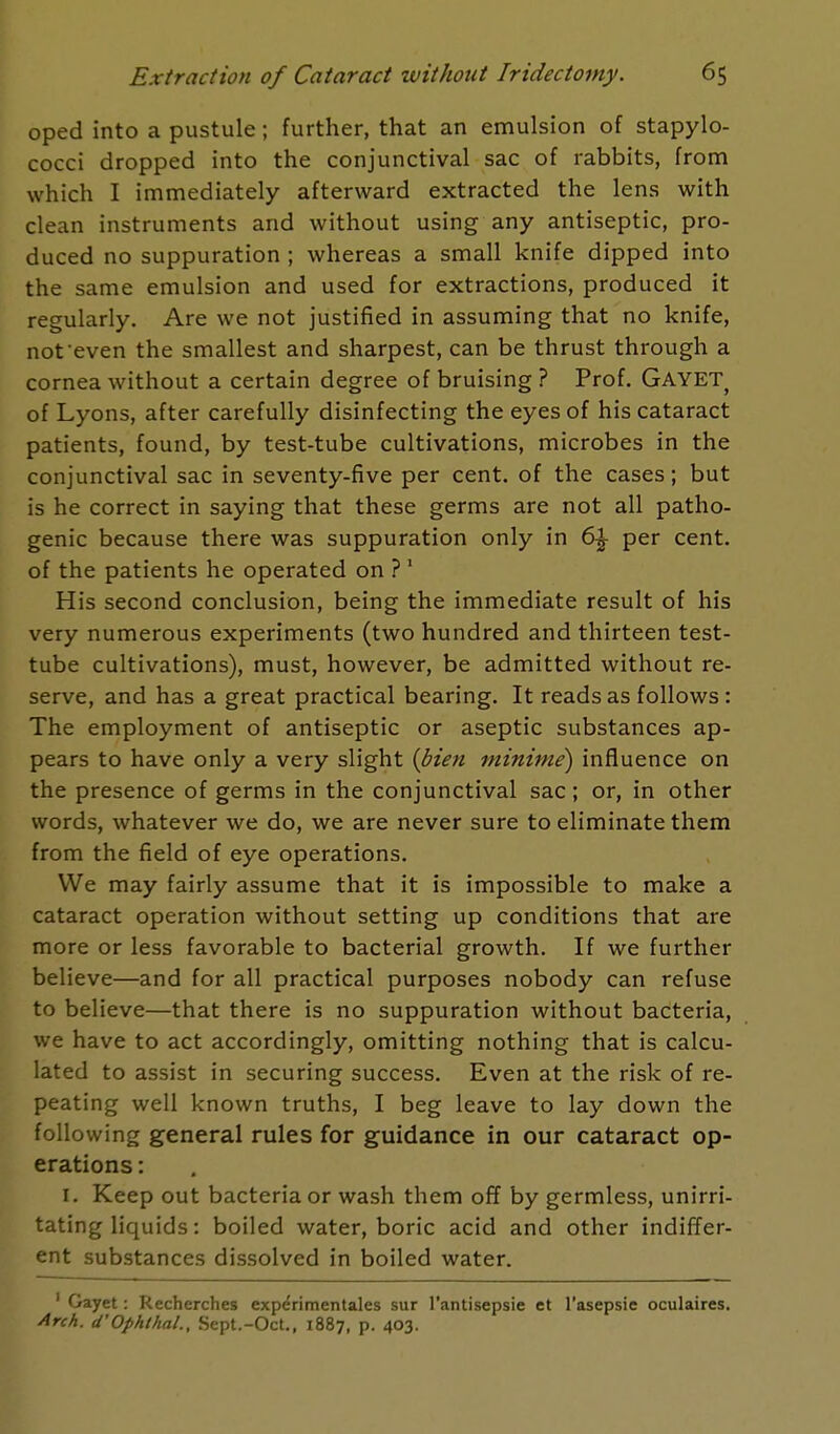 oped into a pustule; further, that an emulsion of stapylo- cocci dropped into the conjunctival sac of rabbits, from which I immediately afterward extracted the lens with clean instruments and without using any antiseptic, pro- duced no suppuration ; whereas a small knife dipped into the same emulsion and used for extractions, produced it regularly. Are we not justified in assuming that no knife, not even the smallest and sharpest, can be thrust through a cornea without a certain degree of bruising ? Prof. Gayet? of Lyons, after carefully disinfecting the eyes of his cataract patients, found, by test-tube cultivations, microbes in the conjunctival sac in seventy-five per cent, of the cases; but is he correct in saying that these germs are not all patho- genic because there was suppuration only in 6% per cent, of the patients he operated on ? 1 His second conclusion, being the immediate result of his very numerous experiments (two hundred and thirteen test- tube cultivations), must, however, be admitted without re- serve, and has a great practical bearing. It reads as follows : The employment of antiseptic or aseptic substances ap- pears to have only a very slight {bien minime) influence on the presence of germs in the conjunctival sac; or, in other words, whatever we do, we are never sure to eliminate them from the field of eye operations. We may fairly assume that it is impossible to make a cataract operation without setting up conditions that are more or less favorable to bacterial growth. If we further believe—and for all practical purposes nobody can refuse to believe—that there is no suppuration without bacteria, we have to act accordingly, omitting nothing that is calcu- lated to assist in securing success. Even at the risk of re- peating well known truths, I beg leave to lay down the following general rules for guidance in our cataract op- erations : 1. Keep out bacteria or wash them off by germless, unirri- tating liquids: boiled water, boric acid and other indiffer- ent substances dissolved in boiled water. 1 Gayet: Recherches experimentales sur l'antisepsie et l'asepsie oculaires. Arch. d'Ophthal., Sept.-Oct., 1887, p. 403.